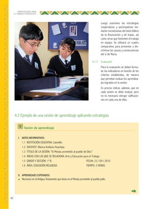 42
ORIENTACIONES PARA
EL TRABAJO PEDAGÓGICO
4.2 Ejemplo de una sesión de aprendizaje aplicando estrategias
Sesión de aprendizaje
I. DATOS INFORMATIVOS:
1.1 INSTITUCIÓN EDUCATIVA: Llamellín.
1.2 DOCENTE: Blanca Arellano Huachipa
1.3 TÍTULO DE LA SESIÓN: “El Mesías prometido al pueblo de Dios”
1.4 ÁREAS CON LAS QUE SE RELACIONA: Arte y Educación para el Trabajo.
1.5 GRADO Y SECCIÓN: 1º B FECHA: 23 / 09 / 2010
1.6 ÁREA: EDUCACIÓN RELIGIOSA TIEMPO: 2 HORAS
II. APRENDIZAJES ESPERADOS:
● Reconoce en el Antiguo Testamento que Jesús es el Mesías prometido al pueblo judío.
Luego usaremos las estrategias
cooperativas y participativas me-
diante sociodramas del texto bíblico
de la Anunciación y de Isaías, así
como otras que fomenten el trabajo
en equipo. Se utilizará un cuadro
comparativo para presentar y dis-
criminar las causas y consecuencias
del sí de María.
4.1.3 Evaluación
Para la evaluación se deben formu-
lar los indicadores en función de los
criterios establecidos, de manera
que permitan evaluar los aprendiza-
jes logrados en la sesión.
Es preciso indicar, además, que en
cada sesión se debe evaluar, pero
no es necesario otorgar calificacio-
nes en cada una de ellas.
 