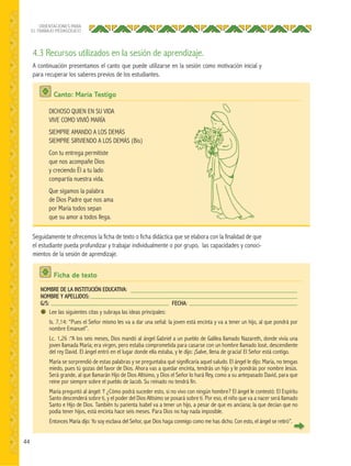 44
ORIENTACIONES PARA
EL TRABAJO PEDAGÓGICO
4.3 Recursos utilizados en la sesión de aprendizaje.
A continuación presentamos el canto que puede utilizarse en la sesión como motivación inicial y
para recuperar los saberes previos de los estudiantes.
Seguidamente te ofrecemos la ficha de texto o ficha didáctica que se elabora con la finalidad de que
el estudiante pueda profundizar y trabajar individualmente o por grupo, las capacidades y conoci-
mientos de la sesión de aprendizaje.
Canto: María Testigo
Ficha de texto
DICHOSO QUIEN EN SU VIDA
VIVE COMO VIVIÓ MARÍA
SIEMPRE AMANDO A LOS DEMÁS
SIEMPRE SIRVIENDO A LOS DEMÁS (Bis)
Con tu entrega permitiste
que nos acompañe Dios
y creciendo Él a tu lado
compartía nuestra vida.
Que sigamos la palabra
de Dios Padre que nos ama
por María todos sepan
que su amor a todos llega.
NOMBRE DE LA INSTITUCIÓN EDUCATIVA:
NOMBRE Y APELLIDOS:
G/S: FECHA:
Lee las siguientes citas y subraya las ideas principales:
Is. 7,14: “Pues el Señor mismo les va a dar una señal: la joven está encinta y va a tener un hijo, al que pondrá por
nombre Emanuel”.
Lc. 1,26 :“A los seis meses, Dios mandó al ángel Gabriel a un pueblo de Galilea llamado Nazareth, donde vivía una
joven llamada María; era virgen, pero estaba comprometida para casarse con un hombre llamado José, descendiente
del rey David. El ángel entró en el lugar donde ella estaba, y le dijo: ¡Salve, llena de gracia! El Señor está contigo.
María se sorprendió de estas palabras y se preguntaba qué significaría aquel saludo. El ángel le dijo: María, no tengas
miedo, pues tú gozas del favor de Dios. Ahora vas a quedar encinta, tendrás un hijo y le pondrás por nombre Jesús.
Será grande, al que llamarán Hijo de Dios Altísimo, y Dios el Señor lo hará Rey, como a su antepasado David, para que
reine por siempre sobre el pueblo de Jacob. Su reinado no tendrá fin.
María preguntó al ángel: Y ¿Cómo podrá suceder esto, si no vivo con ningún hombre? El ángel le contestó: El Espíritu
Santo descenderá sobre ti, y el poder del Dios Altísimo se posará sobre ti. Por eso, el niño que va a nacer será llamado
Santo e Hijo de Dios. También tu parienta Isabel va a tener un hijo, a pesar de que es anciana; la que decían que no
podía tener hijos, está encinta hace seis meses. Para Dios no hay nada imposible.
Entonces María dijo: Yo soy esclava del Señor, que Dios haga conmigo como me has dicho. Con esto, el ángel se retiró”.
 