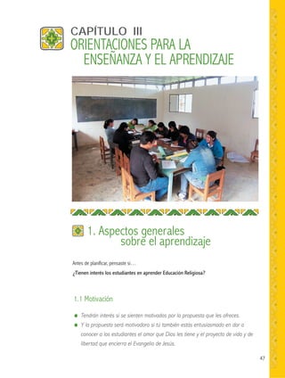 47
Antes de planificar, pensaste si…
¿Tienen interés los estudiantes en aprender Educación Religiosa?
CAPÍTULO III
1. Aspectos generales
sobre el aprendizaje
● Tendrán interés si se sienten motivados por la propuesta que les ofreces.
● Y la propuesta será motivadora si tú también estás entusiasmado en dar a
conocer a los estudiantes el amor que Dios les tiene y el proyecto de vida y de
libertad que encierra el Evangelio de Jesús.
1.1 Motivación
ORIENTACIONES PARA LA
ENSEÑANZA Y EL APRENDIZAJE
 