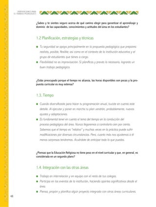 48
ORIENTACIONES PARA
EL TRABAJO PEDAGÓGICO
¿Sabes y te sientes seguro acerca de qué camino elegir para garantizar el aprendizaje y
dominio de las capacidades, conocimientos y actitudes del área en los estudiantes?
¿Estás preocupado porque el tiempo no alcanza, las horas disponibles son pocas y la pro-
puesta curricular es muy extensa?
¿Piensas que la Educación Religiosa no tiene peso en el nivel curricular y que, en general, es
considerada en un segundo plano?
● Tu seguridad se apoya principalmente en la propuesta pedagógica que prepares:
realista, posible, ﬂexible; así como en el contexto de la institución educativa y el
grupo de estudiantes que tienes a cargo.
● Flexibilidad no es improvisación. Si planiﬁcas y prevés lo necesario, lograrás un
buen trabajo pedagógico.
● Cuando diversiﬁcaste para hacer tu programación anual, tuviste en cuenta este
detalle. Al ejecutar y poner en marcha tu plan vendrán, probablemente, nuevos
ajustes y adaptaciones.
● Es fundamental tener en cuenta el tema del tiempo en la conducción del
proceso pedagógico del área. Nunca llegaremos a controlarlo cien por ciento.
Sabemos que el tiempo es “relativo” y muchas veces en la práctica puede sufrir
modiﬁcaciones por diversas circunstancias. Pero, cuanto más nos ajustemos a él
menos sorpresas tendremos. Acuérdate de anticipar todo lo que puedas.
● Trabaja en interrelación y en equipo con el resto de tus colegas.
● Participa en los eventos de la institución, haciendo aportes signiﬁcativos desde el
área.
● Piensa, propón y planiﬁca algún proyecto integrado con otras áreas curriculares.
1.2 Planificación, estrategias y técnicas
1.3. Tiempo
1.4. Integración con las otras áreas
 