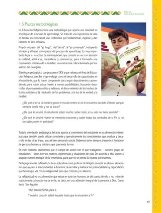 49
ÁREA DE
EDUCACIÓN RELIGIOSA
1.5 Pautas metodológicas
La Educación Religiosa tiene una metodología que aporta una novedad en
el enfoque de la sesión de aprendizaje. Se trata de una experiencia de vida
en familia, en comunidad, con contenidos que fundamentan, explican y dan
razones de la fe cristiana.
Propón un paso del “yo hago”, del “yo sé”, al “yo contemplo”, incluyendo
el saber y el hacer como pasos del proceso de aprendizaje. Es muy impor-
tante llegar a la actitud de contemplación, que consiste en ver con atención
la realidad, admirarse, maravillarse y conmoverse, para ir formando una
cosmovisión cristiana de la realidad, una conciencia crítica iluminada por los
valores del Evangelio.
El enfoque pedagógico que propone el DCN y que refuerza el Área de Educa-
ción Religiosa, concibe el aprendizaje como el desarrollo de capacidades en
el estudiante, que lo hacen competente para seguir descubriendo y apren-
diendo, para saber actuar frente a nuevas posibilidades; buscando desa-
rrollar el pensamiento crítico y reflexivo, el discernimiento de los hechos de
la vida cotidiana y la resolución de los problemas, a la luz de la verdad y la
caridad.
¿De qué le sirve al hombre ganar el mundo entero si no le encuentra sentido al tener, porque
siempre ansía más y no se sacia?
¿De qué le servirá al estudiante saber mucho, saber todo, si su vida no tiene sentido?
¿De qué le servirá repetir de memoria oraciones y saber todas las verdades de la Fe, si no
las sabe poner en práctica?
Toda la orientación pedagógica del área apunta al crecimiento del estudiante en su dimensión interior
para que también pueda utilizar consciente y operativamente los conocimientos que produce y desa-
rrolla en las otras áreas, para el bien personal y social. Debemos tener siempre presente el horizonte
de persona humana y cristiana que queremos formar.
En este contexto, conocemos que el campo de acción con el que trabajamos – nuestro grupo de
estudiantes – tiene diversos matices, experiencias y situaciones de vida. De acuerdo a ello, vamos a
adaptar nuestro enfoque de la enseñanza, para que no se pierda la riqueza que traemos.
Pedagógicamente hablando, tu tarea educativa como profesor de Religión consiste en ofrecer situacio-
nes que ayuden a los estudiantes a descubrir, desarrollar y madurar las potencialidades y capacidades
que tienen que ver con su religiosidad para que crezcan y se afiancen.
La religiosidad es una dimensión que existe en todo ser humano, se dé cuenta de ello o no, y tiende
naturalmente a transformarse en fe, es decir, en una adhesión integral de la persona a Dios. Como
decía San Agustín:
“Nos creaste Señor, para ti.
Y nuestro corazón estará inquieto hasta que te encuentre a Ti.”
 