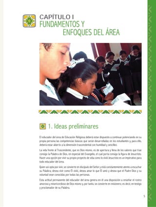 5
El educador del área de Educación Religiosa deberá estar dispuesto a continuar potenciando en su
propia persona las competencias básicas que serán desarrolladas en los estudiantes y, para ello,
deberá estar abierto a la dimensión trascendental con humildad y sencillez.
La vida frente al Trascendente, que es Dios mismo, es de apertura y llena de los valores que trae
consigo la Palabra de Dios, en especial del Evangelio, el cual porta consigo la figura de Jesucristo.
Hacer una opción por vivir su propio proyecto de vida como lo vivió Jesucristo es un imperativo para
todo educador del área.
Quien así opta por vivir, se convierte en discípulo del Señor y está constantemente atento a escuchar
su Palabra; desea vivir como Él vivió, desea amar lo que Él amó y desea que el Padre Dios y su
voluntad sean conocidas por todas las personas.
Esta actitud permanente del educador del área genera en él una disposición a enseñar el rostro
amoroso y misericordioso de Dios mismo y, por tanto, se convierte en misionero; es decir, en testigo
y proclamador de su Palabra.
CAPÍTULO I
1. Ideas preliminares
FUNDAMENTOS Y
ENFOQUES DEL ÁREA
 