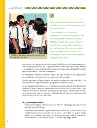 50
ORIENTACIONES PARA
EL TRABAJO PEDAGÓGICO
Por todo esto, si bien la propuesta curricular responde al perfil de la educación católica, cualquier estu-
diante se sentirá cómodo en tu clase, ya que católico significa universal y acogerás a todos, creyentes
o no, o también pertenecientes a otra confesión, para que todos descubran la belleza del Proyecto de
Dios para la humanidad y para cada uno en especial.
No pretenderemos enseñar un catecismo u obligar a que todos participen de ritos propios de una
ceremonia litúrgica que no entienden, o para la que no han sido preparados.
Más bien, anunciaremos la Buena Nueva del Mandamiento del Amor que nos pide amar a Dios y a los
demás sin distinción, especialmente a los que no profesan nuestra misma religión.
Es más, el aula debería transformarse en un taller donde se viva concretamente el mandamiento más
importante de Jesús: el Amor, valor supremo del que se desprenden todos los demás valores y que
se traduce en las Obras de Misericordia (preocuparse de lo que le pasa a cada estudiante, conocerlo,
escucharlo, y procurar convertir cada aula en una familia) siguiendo el ejemplo de vida que nos dejó
Jesús durante los tres años de su predicación.
¿Cómo debemos enseñar?
Partimos de la vida para volver a la vida; de la dimensión antropológica del estudiante a su
dimensión espiritual y religiosa.
Promovemos el discernimiento y el juicio crítico sobre la realidad, a la luz de la Palabra de Dios
mediante una experiencia vivencial del amor de Dios. En este sentido, nos ayuda el método
didáctico que se propone para el área. Este método es el que adopta la Iglesia para abordar,
analizar, reflexionar y actuar sobre la realidad. Se denomina ver, juzgar, actuar.
Frente a la dimensión religiosa, es posible que
el estudiante muchas veces tenga dudas o no le
encuentre el sentido.
El área trabaja sobre estos aspectos,
privilegiando la formación de la persona como
ser humano que ha sido creado libre con la
dignidad de Hijo de Dios, y que es capaz de
tomar decisiones responsables de acuerdo a
una conciencia moral formada para contribuir
al desarrollo personal de su familia, de su
comunidad y su país a través de la búsqueda y
trabajo por el bien común.
Mediante el diálogo y el encuentro los adolescentes van
descubriendo su libertad.
 