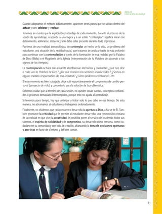 51
ÁREA DE
EDUCACIÓN RELIGIOSA
Cuando adoptamos el método didácticamente, aparecen otros pasos que se ubican dentro del
actuar y son: celebrar y revisar.
Tenemos en cuenta que la explicación y abordaje de cada momento, durante el proceso de la
sesión de aprendizaje, responde a una lógica y a un estilo: “contemplar” significa mirar con
detenimiento, admirarse, discernir, y ello debe estar presente durante todo el proceso.
Partimos de una realidad antropológica, de contemplar un hecho de la vida, un problema del
estudiante, una situación de la realidad social, que tratamos de analizar hasta lo más profundo
para continuar con la contemplación a través de la iluminación de esa realidad por la Palabra
de Dios (Biblia) o el Magisterio de la Iglesia (interpretación de la Palabra de acuerdo a los
signos de los tiempos).
La contemplación se hace más evidente al reflexionar, interiorizar y confrontar: ¿qué nos dice
a cada uno la Palabra de Dios? ¿De qué manera nos sentimos involucrados? ¿Somos en
alguna medida responsables de esa realidad? ¿Cómo podemos cambiarla?, etc.
Si este momento es bien trabajado, debe salir espontáneamente el compromiso de cambio per-
sonal (proyecto de vida) y comunitario para la solución de la problemática.
Debemos cuidar que al término de cada sesión, no queden cosas sueltas, conceptos confundi-
dos o procesos demasiado interrumpidos, porque esto no ayuda al aprendizaje.
Si tenemos poco tiempo, hay que anticipar y tratar solo lo que cabe en ese tiempo. De esta
manera, no abrumamos al estudiante y trabajamos ordenadamente.
Finalmente, no olvidemos que cada encuentro desarrolla la apertura a Dios, a fiarse de Él. Tam-
bién promueve la criticidad que le permite al estudiante desarrollar una cosmovisión cristiana
de la realidad en que vive; la creatividad, le posibilita poner al servicio de los demás todos sus
talentos, el espíritu de solidaridad y de compromiso, su desarrollo como persona, como ciu-
dadano en su comunidad y con toda la creación, afianzando la toma de decisiones oportunas
y asertivas en favor de sí mismo y del bien común.
 