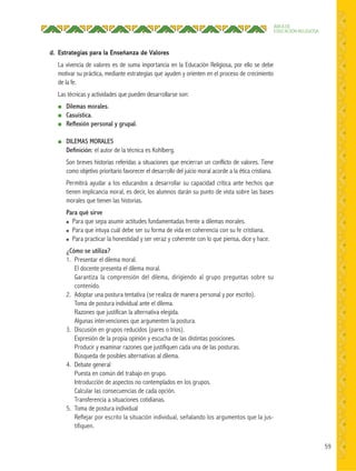 59
ÁREA DE
EDUCACIÓN RELIGIOSA
d. Estrategias para la Enseñanza de Valores
La vivencia de valores es de suma importancia en la Educación Religiosa, por ello se debe
motivar su práctica, mediante estrategias que ayuden y orienten en el proceso de crecimiento
de la fe.
Las técnicas y actividades que pueden desarrollarse son:
● Dilemas morales.
● Casuística.
● Reﬂexión personal y grupal.
● DILEMAS MORALES
Deﬁnición: el autor de la técnica es Kohlberg.
Son breves historias referidas a situaciones que encierran un conflicto de valores. Tiene
como objetivo prioritario favorecer el desarrollo del juicio moral acorde a la ética cristiana.
Permitirá ayudar a los educandos a desarrollar su capacidad crítica ante hechos que
tienen implicancia moral, es decir, los alumnos darán su punto de vista sobre las bases
morales que tienen las historias.
Para qué sirve
● Para que sepa asumir actitudes fundamentadas frente a dilemas morales.
● Para que intuya cuál debe ser su forma de vida en coherencia con su fe cristiana.
● Para practicar la honestidad y ser veraz y coherente con lo que piensa, dice y hace.
¿Cómo se utiliza?
1. Presentar el dilema moral.
El docente presenta el dilema moral.
Garantiza la comprensión del dilema, dirigiendo al grupo preguntas sobre su
contenido.
2. Adoptar una postura tentativa (se realiza de manera personal y por escrito).
Toma de postura individual ante el dilema.
Razones que justifican la alternativa elegida.
Algunas intervenciones que argumenten la postura.
3. Discusión en grupos reducidos (pares o tríos).
Expresión de la propia opinión y escucha de las distintas posiciones.
Producir y examinar razones que justifiquen cada una de las posturas.
Búsqueda de posibles alternativas al dilema.
4. Debate general
Puesta en común del trabajo en grupo.
Introducción de aspectos no contemplados en los grupos.
Calcular las consecuencias de cada opción.
Transferencia a situaciones cotidianas.
5. Toma de postura individual
Reflejar por escrito la situación individual, señalando los argumentos que la jus-
tifiquen.
 