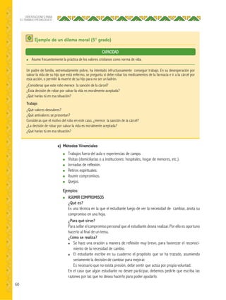 60
ORIENTACIONES PARA
EL TRABAJO PEDAGÓGICO
Ejemplo de un dilema moral (5° grado)
● Asume frecuentemente la práctica de los valores cristianos como norma de vida.
Un padre de familia, extremadamente pobre, ha intentado infructuosamente conseguir trabajo. En su desesperación por
salvar la vida de su hijo que está enfermo, se pregunta si debe robar los medicamentos de la farmacia e ir a la cárcel por
esta acción, o permitir la muerte de su hijo para no ser un ladrón.
¿Consideras que este robo merece la sanción de la cárcel?
¿Esta decisión de robar por salvar la vida es moralmente aceptada?
¿Qué harías tú en esa situación?
Trabajo
¿Qué valores descubres?
¿Qué antivalores se presentan?
Consideras que el motivo del robo en este caso, ¿merece la sanción de la cárcel?
¿La decisión de robar por salvar la vida es moralmente aceptada?
¿Qué harías tú en esa situación?
CAPACIDAD
e) Métodos Vivenciales
● Trabajos fuera del aula o experiencias de campo.
● Visitas (domiciliarias o a instituciones: hospitales, hogar de menores, etc.).
● Jornadas de reflexión.
● Retiros espirituales.
● Asumir compromisos.
● Quejas.
Ejemplos:
● ASUMIR COMPROMISOS
¿Qué es?
Es una técnica en la que el estudiante luego de ver la necesidad de cambiar, anota su
compromiso en una hoja.
¿Para qué sirve?
Para sellar el compromiso personal que el estudiante desea realizar. Por ello es oportuno
hacerlo al final de un tema.
¿Cómo se realiza?
● Se hace una oración a manera de reflexión muy breve, para favorecer el reconoci-
miento de la necesidad de cambio.
● El estudiante escribe en su cuaderno el propósito que se ha trazado, asumiendo
seriamente la decisión de cambiar para mejorar.
Es necesario que no exista presión, debe sentir que actúa por propia voluntad.
En el caso que algún estudiante no desee participar, debemos pedirle que escriba las
razones por las que no desea hacerlo para poder ayudarlo.
 
