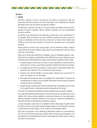 61
ÁREA DE
EDUCACIÓN RELIGIOSA
Ejemplos:
● QUEJAS
Aprender a expresar lo que no nos gusta de una manera no agresiva es algo muy
importante. Esta técnica puede servir para desarrollar en los estudiantes las actitudes
adecuadas frente a las situaciones que generan conflictos.
Ser diferentes o descubrir que algo no nos gusta implica que existan numerosas diver-
gencias en nuestras relaciones, valores, actitudes, opiniones, etc. Esto, generalmente
ocasiona conflictos.
El conflicto es una distorsión de las relaciones y puede tener varias motivaciones. En
el Evangelio, Jesús se enfrentó con serios conflictos cuando las personas lo ponían a
prueba o cuestionaban su forma de actuar o de pensar. La manera cómo resolvió esos
conflictos nos da luces para aprender a solucionar las situaciones que se nos puedan
presentar.
Vamos a poner en práctica unos cuantos juegos que nos permitirán analizar y mejorar
nuestra forma de resolver conflictos. Seguro que tras esta experiencia, nuestras críticas
serán más constructivas.
Estos son los temas que anotaremos en papelitos y que los estudiantes pasarán a inter-
pretar de forma voluntaria, escogiéndolos al azar. Pediremos que vayan saliendo personas
voluntarias para la interpretación por parejas antes de elegir el papel que indica la queja.
1. Un policía acaba de colocarnos una multa en nuestro parabrisas y trataremos de ex-
plicarle que no es justo, ya que hemos aparcado en doble fila durante unos minutos.
2. La comida que hoy hemos encontrado en nuestro plato no la podríamos definir pre-
cisamente como “deliciosa”. No es la primera vez que nos pasa.
3. Estamos en la cola del ómnibus a la hora punta y notamos que una persona “se
cuela” sin respetar su turno de llegada.
4. Nos acaban de entregar las notas. Los resultados son “catastróficos”. El examen era
considerado por la mayoría como muy difícil. Expresamos nuestras quejas al profesor
o profesora que lo ha redactado.
5. Una persona que va delante de nosotros acaba de comer unas galletas y vemos cómo
tira el papel al suelo. Le expresamos nuestro desagrado por tal actitud.
Con estas cinco situaciones tendremos más que suficiente para una sesión completa.
Tras cada interpretación preguntaremos a las personas que han actuado cómo se han
sentido. Esto, como ya hemos repetido en numerosas ocasiones, es muy importante y
debemos prestarle la atención suficiente. Una vez que nos cuenten sus sentimientos y
emociones durante la interpretación pasaremos al análisis.
¿Se dan situaciones como estas en la realidad? ¿Hemos vivido alguna situación similar
en primera persona? ¿Se podría mejorar de alguna manera? ¿Se ha logrado convencer
a la persona que recibe la queja, o se ha creado un enfrentamiento mayor?
Esta serie de preguntas u otras similares las deberemos realizar tras cada interpreta-
ción. No se trata de tener tiempo para realizar todos los juegos de rol propuestos, sino
de analizarlos en profundidad para extraer el aprendizaje que facilite nuestras vidas (y
las de las otras personas).
 