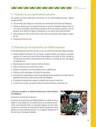 63
ÁREA DE
EDUCACIÓN RELIGIOSA
3.1 Materiales de uso específicamente educativo:
Son aquellos que fueron elaborados precisamente con una intencionalidad educativa. Algunos
ejemplos de ellos:
● Libros de texto para trabajo en el aula (textos de consulta del área de Educación Religiosa).
● Tarjetas y material impreso en general, destinado al uso de los estudiantes (láminas sobre Je-
sús, recortes de periódico sobre diversas situaciones de miseria, pobreza y violencia, para que
partiendo de la reflexión, se llegue a la búsqueda de una solución para el bien de todos).
● Videos educativos sobre la vida de Jesús, sobre valores, bienaventuranzas, milagros, parábo-
las, etc.
● Sonodrama (archivo de voz).
3.2 Materiales que no están hechos con finalidad educativa:
Fueron elaborados para otros fines, pero, por su uso, se convierten en educativos. Algunos ejemplos:
● Infinita variedad de elementos de uso humano. Cualquier material (una lámpara, una pelota,
juguetes, etc.) puede servir para los fines del aprendizaje en una sesión de clase, ubicados en
el contexto de una historia, o la presentación de un dilema, o un estudio de caso, una campaña
de solidaridad, etc.
● Material impreso en general (textos de diversas fuentes).
● Videos no educativos para emitir juicios críticos.
● Imágenes, fotografías y recortes periodísticos de la realidad actual.
● Canciones varias relacionadas a los temas de cada sesión.
● Presentaciones multimedia que motiven la participación de los estudiantes en la elaboración de
diapositivas electrónicas sobre temas de Educación Religiosa.
● Programas de televisión para analizar la realidad actual y discernir sobre ella.
● Archivos de voz (radio), que pueden facilitar la escucha de historias, testimonios, etc.
¿Crees que una pala es un material educativo para el área de Educa-
ción Religiosa?
Conozcamos una experiencia educativa:
Un docente del área de Educación Religiosa planificó una sesión de apren-
dizaje en la que trabajó con sus alumnos acerca de las actitudes que te-
nemos como personas frente a la naturaleza. Después de esta sesión,
asumieron el compromiso de cuidar este don de Dios y sembraron nuevas
plantas en el área verde de la escuela, en un proyecto integrado con el
Área de Ciencia, Tecnología y Ambiente.
 