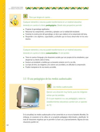 64
ORIENTACIONES PARA
EL TRABAJO PEDAGÓGICO
● Propiciar el aprendizaje significativo.
● Relacionar los componentes, contenidos y ejemplos con la realidad del estudiante.
● Fomentar la construcción del aprendizaje, es decir, que colabore en la comprensión del tema.
● Responder a los objetivos, capacidades y actitudes que se busca desarrollar en los estu-
diantes.
En la actualidad, los medios audiovisuales se han convertido en un recurso bastante difundido. Sin
embargo, en ocasiones se los utiliza sin un propósito pedagógico determinado y planificado. Se
trata de situaciones negativas que no permiten su buen uso y aprovechamiento. Algunas de esas
situaciones pueden ser:
● Tiene en cuenta el lenguaje y las situaciones sociales que son propias de los estudiantes y que
despiertan su interés sobre el tema.
● Involucra al estudiante a medida que va tomando contacto con él o con ella.
● Los tipos de letra, las imágenes y los colores son accesibles y no dificultan la comprensión.
● Pueden manipularse de una manera accesible.
Cualquier elemento o recurso puede transformarse en un material educativo
teniendo en cuenta el criterio pedagógico. Desde esta perspectiva permite:
Cualquier elemento o recurso puede transformarse en un material educativo,
teniendo en cuenta el criterio comunicativo. En tal sentido:
Para que tengas en cuenta…
Los medios audiovisuales
 
3.3 El uso pedagógico de los medios audiovisuales
Ejercen una atracción muy fuerte, pues las imágenes
entran por los sentidos.
En lo que respecta a su uso pedagógico, todos los
establecimientos educativos cuentan con un aparato
de TV.
 