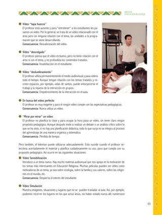 65
ÁREA DE
EDUCACIÓN RELIGIOSA
Video “tapa huecos”
El profesor está ausente y para “entretener” a los estudiantes les pa-
samos un video. Por lo general, se trata de un video relacionado con el
área pero sin ninguna relación con el tema, las unidades o la progra-
mación que se viene desarrollando.
Consecuencia: Desvalorización del video.
Video “descolgado”
El profesor piensa que el video es bueno, pero no tiene relación con el
área ni con el tema, y no profundiza los contenidos tratados.
Consecuencia: Insatisfacción en el estudiante.
Video “deslumbramiento”
El profesor utiliza permanentemente el medio audiovisual y pasa videos
todo el tiempo. Aunque tengan relación con los temas tratados y re-
creen espacios, por ejemplo, vidas de santos, puede entorpecerse el
trabajo y la riqueza de la interacción en grupos.
Consecuencia: Empobrecimiento de la interacción en el aula.
En busca del video perfecto
El profesor es muy exigente y para él ningún video cumple con las expectativas pedagógicas.
Consecuencia: Nunca utiliza un video.
“Mirar por mirar” un video
El profesor no planifica la clase y para ocupar la hora pasa un video, sin tener claro ningún
propósito pedagógico. Aunque después invite a realizar un debate o un análisis crítico sobre lo
que se ha visto, si no hay una planificación didáctica, todo lo que surja no se integra al proceso
del aprendizaje de una manera orgánica y sistemática.
Consecuencia: Pérdida de tiempo.
Pero también, el televisor puede utilizarse adecuadamente. Esto sucede cuando el profesor se-
lecciona acertadamente el material y planifica cuidadosamente su uso, para que cumpla con su
proposito pedagógico. Así ocurre en las siguientes situaciones:
Video Sensibilización
Introduce a un tema nuevo. Hay mucho material audiovisual que nos apoya en la motivación de
los temas más interesantes en Educación Religiosa. Muchas películas pueden ser útiles como
motivadoras de un tema, ya sea sobre ecología, sobre la familia y sus valores, sobre las religio-
nes en el mundo, etc.
Consecuencia: Despierta el interés del estudiante.
Video Simulación
Muestra imágenes, situaciones y lugares que no se pueden trasladar al aula. Así, por ejemplo,
podemos recorrer los lugares en los que actuó Jesús, sin haber estado nunca allí; numerosos
 