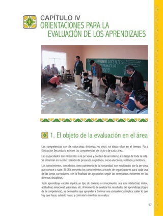 67
Las competencias son de naturaleza dinámica, es decir, se desarrollan en el tiempo. Para
Educación Secundaria existen las competencias de ciclo y de cada área.
Las capacidades son inherentes a la persona y pueden desarrollarse a lo largo de toda la vida.
Se cimentan en la interrelación de procesos cognitivos, socio-afectivos, volitivos y motores.
Los conocimientos, concebidos como patrimonio de la humanidad, son movilizados por la persona
que conoce o sabe. El DCN presenta los conocimientos a través de organizadores para cada una
de las áreas curriculares, con la finalidad de agruparlos según las semejanzas existentes en las
diversas disciplinas.
Todo aprendizaje escolar implica un tipo de dominio o conocimiento, sea este intelectual, motor,
actitudinal, emocional, valorativo, etc. Al momento de analizar los resultados del aprendizaje (logro
de la competencia), se demuestra que aprender a dominar una competencia implica: saber lo que
hay que hacer, saberlo hacer, y controlarlo mientras se realiza.
CAPÍTULO IV
1. El objeto de la evaluación en el área
ORIENTACIONES PARA LA
EVALUACIÓN DE LOS APRENDIZAJES
 