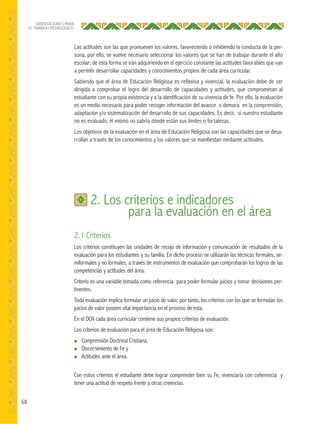 68
ORIENTACIONES PARA
EL TRABAJO PEDAGÓGICO
2.1 Criterios
Los criterios constituyen las unidades de recojo de información y comunicación de resultados de la
evaluación para los estudiantes y su familia. En dicho proceso se utilizarán las técnicas formales, se-
miformales y no formales, a través de instrumentos de evaluación que comprobarán los logros de las
competencias y actitudes del área.
Criterio es una variable tomada como referencia para poder formular juicios y tomar decisiones per-
tinentes.
Toda evaluación implica formular un juicio de valor, por tanto, los criterios con los que se formulan los
juicios de valor poseen vital importancia en el proceso de esta.
En el DCN cada área curricular contiene sus propios criterios de evaluación.
Los criterios de evaluación para el área de Educación Religiosa son:
● Comprensión Doctrinal Cristiana,
● Discernimiento de Fe y
● Actitudes ante el área.
Con estos criterios el estudiante debe lograr comprender bien su Fe, vivenciarla con coherencia y
tener una actitud de respeto frente a otras creencias.
2. Los criterios e indicadores
para la evaluación en el área
Las actitudes son las que promueven los valores, favoreciendo o inhibiendo la conducta de la per-
sona, por ello, se vuelve necesario seleccionar los valores que se han de trabajar durante el año
escolar; de esta forma se irán adquiriendo en el ejercicio constante las actitudes favorables que van
a permitir desarrollar capacidades y conocimientos propios de cada área curricular.
Sabiendo que el área de Educación Religiosa es reflexiva y vivencial, la evaluación debe de ser
dirigida a comprobar el logro del desarrollo de capacidades y actitudes, que comprometan al
estudiante con su propia existencia y a la identificación de su vivencia de fe. Por ello, la evaluación
es un medio necesario para poder recoger información del avance o demora en la comprensión,
adaptación y/o sistematización del desarrollo de sus capacidades. Es decir, si nuestro estudiante
no es evaluado, él mismo no sabría dónde están sus límites o fortalezas.
Los objetivos de la evaluación en el área de Educación Religiosa son las capacidades que se desa-
rrollan a través de los conocimientos y los valores que se manifiestan mediante actitudes.
 