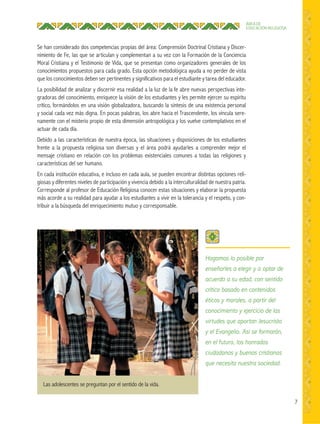 7
ÁREA DE
EDUCACIÓN RELIGIOSA
Se han considerado dos competencias propias del área: Comprensión Doctrinal Cristiana y Discer-
nimiento de Fe, las que se articulan y complementan a su vez con la Formación de la Conciencia
Moral Cristiana y el Testimonio de Vida, que se presentan como organizadores generales de los
conocimientos propuestos para cada grado. Esta opción metodológica ayuda a no perder de vista
que los conocimientos deben ser pertinentes y significativos para el estudiante y tarea del educador.
La posibilidad de analizar y discernir esa realidad a la luz de la fe abre nuevas perspectivas inte-
gradoras del conocimiento, enriquece la visión de los estudiantes y les permite ejercer su espíritu
crítico, formándolos en una visión globalizadora, buscando la síntesis de una existencia personal
y social cada vez más digna. En pocas palabras, los abre hacia el Trascendente, los vincula sere-
namente con el misterio propio de esta dimensión antropológica y los vuelve contemplativos en el
actuar de cada día.
Debido a las características de nuestra época, las situaciones y disposiciones de los estudiantes
frente a la propuesta religiosa son diversas y el área podrá ayudarles a comprender mejor el
mensaje cristiano en relación con los problemas existenciales comunes a todas las religiones y
características del ser humano.
En cada institución educativa, e incluso en cada aula, se pueden encontrar distintas opciones reli-
giosas y diferentes niveles de participación y vivencia debido a la interculturalidad de nuestra patria.
Corresponde al profesor de Educación Religiosa conocer estas situaciones y elaborar la propuesta
más acorde a su realidad para ayudar a los estudiantes a vivir en la tolerancia y el respeto, y con-
tribuir a la búsqueda del enriquecimiento mutuo y corresponsable.
Hagamos lo posible por
enseñarles a elegir y a optar de
acuerdo a su edad, con sentido
crítico basado en contenidos
éticos y morales, a partir del
conocimiento y ejercicio de las
virtudes que aportan Jesucristo
y el Evangelio. Así se formarán,
en el futuro, los honrados
ciudadanos y buenos cristianos
que necesita nuestra sociedad.
Las adolescentes se preguntan por el sentido de la vida.
 