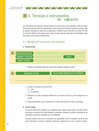 76
ORIENTACIONES PARA
EL TRABAJO PEDAGÓGICO
Los instrumentos de evaluación más pertinentes en nuestra área son los siguientes: la lista de cotejo,
ficha de observación, fichas de metacognición y afines, ya que el estudiante trabajará en grupos, dará
su opinión, vivenciará los video foros y polemizará o debatirá temas referentes a la moral. Por ello
es necesario elaborar instrumentos que puedan recoger todo este desarrollo de capacidades, tanto
doctrinales como de discernimiento de fe.
4.1 Ejemplos de instrumentos de evaluación
a. Prueba escrita
b. Lista de Cotejo
Es una herramienta de evaluación que utilizamos para realizar observaciones. Permite estimar
la presencia y ausencia de comportamientos, actuaciones, atributos y procesos relevantes en las
actividades o productos realizados por los estudiantes.
Se puede emplear tanto para la evaluación de capacidades como de actitudes. Consta de dos
partes esenciales: la primera, especifica conductas o aspectos que se van a registrar median-
4. Técnicas e instrumentos
de evaluación
1. Señala el rol de María según dos documentos eclesiales tratados en clase.
2. Escribe los conceptos y funciones de:
2.1. Laico.
2.2. Consagrado.
3. Mediante un cuadro comparativo diferencia las funciones del laico y del consagrado en el
mundo.
4. Explica brevemente cómo se puede vivir la misión como laico en el aula y comunidad.
DOCUMENTO ECLESIAL
NOMBRES Y APELLIDOS: FECHA:
GRADO Y SECCIÓN:
INSTITUCIÓN EDUCATIVA:
ROL DE MARÍA SEÑALADO EN EL DOCUMENTO
 