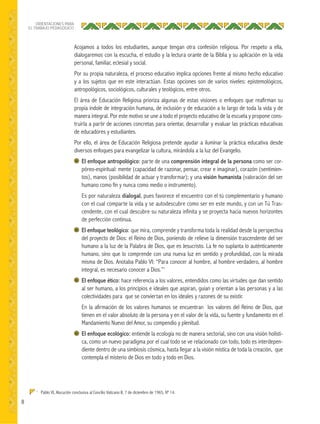 8
ORIENTACIONES PARA
EL TRABAJO PEDAGÓGICO
Acojamos a todos los estudiantes, aunque tengan otra confesión religiosa. Por respeto a ella,
dialogaremos con la escucha, el estudio y la lectura orante de la Biblia y su aplicación en la vida
personal, familiar, eclesial y social.
Por su propia naturaleza, el proceso educativo implica opciones frente al mismo hecho educativo
y a los sujetos que en este interactúan. Estas opciones son de varios niveles: epistemológicos,
antropológicos, sociológicos, culturales y teológicos, entre otros.
El área de Educación Religiosa prioriza algunas de estas visiones o enfoques que reafirman su
propia índole de integración humana, de inclusión y de educación a lo largo de toda la vida y de
manera integral. Por este motivo se une a todo el proyecto educativo de la escuela y propone cons-
truirla a partir de acciones concretas para orientar, desarrollar y evaluar las prácticas educativas
de educadores y estudiantes.
Por ello, el área de Educación Religiosa pretende ayudar a iluminar la práctica educativa desde
diversos enfoques para evangelizar la cultura, mirándola a la luz del Evangelio.
El enfoque antropológico: parte de una comprensión integral de la persona como ser cor-
póreo-espiritual: mente (capacidad de razonar, pensar, crear e imaginar), corazón (sentimien-
tos), manos (posibilidad de actuar y transformar); y una visión humanista (valoración del ser
humano como fin y nunca como medio o instrumento).
Es por naturaleza dialogal, pues favorece el encuentro con el tú complementario y humano
con el cual comparte la vida y se autodescubre como ser en este mundo, y con un Tú Tras-
cendente, con el cual descubre su naturaleza infinita y se proyecta hacia nuevos horizontes
de perfección continua.
El enfoque teológico: que mira, comprende y transforma toda la realidad desde la perspectiva
del proyecto de Dios: el Reino de Dios, poniendo de relieve la dimensión trascendente del ser
humano a la luz de la Palabra de Dios, que es Jesucristo. La fe no suplanta lo auténticamente
humano, sino que lo comprende con una nueva luz en sentido y profundidad, con la mirada
misma de Dios. Anotaba Pablo VI: “Para conocer al hombre, al hombre verdadero, al hombre
integral, es necesario conocer a Dios.”1
El enfoque ético: hace referencia a los valores, entendidos como las virtudes que dan sentido
al ser humano, a los principios e ideales que aspiran, guían y orientan a las personas y a las
colectividades para que se conviertan en los ideales y razones de su existir.
En la afirmación de los valores humanos se encuentran los valores del Reino de Dios, que
tienen en el valor absoluto de la persona y en el valor de la vida, su fuente y fundamento en el
Mandamiento Nuevo del Amor, su compendio y plenitud.
El enfoque ecológico: entiende la ecología no de manera sectorial, sino con una visión holísti-
ca, como un nuevo paradigma por el cual todo se ve relacionado con todo, todo es interdepen-
diente dentro de una simbiosis cósmica, hasta llegar a la visión mística de toda la creación, que
contempla el misterio de Dios en todo y todo en Dios.
1
Pablo VI, Alocución conclusiva al Concilio Vaticano II, 7 de diciembre de 1965, Nº 14.
 