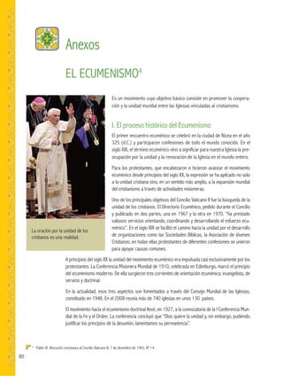 80
La oración por la unidad de los
cristianos es una realidad.
Anexos
4
Pablo VI. Alocución conclusiva al Concilio Vaticano II, 7 de diciembre de 1965, Nº 14.
EL ECUMENISMO4
Es un movimiento cuyo objetivo básico consiste en promover la coopera-
ción y la unidad mundial entre las Iglesias vinculadas al cristianismo.
I. El proceso histórico del Ecumenismo
El primer encuentro ecuménico se celebró en la ciudad de Nicea en el año
325 (d.C.) y participaron confesiones de todo el mundo conocido. En el
siglo XIX, el término ecuménico vino a significar para nuestra Iglesia la pre-
ocupación por la unidad y la renovación de la Iglesia en el mundo entero.
Para los protestantes, que encabezaron e hicieron avanzar el movimiento
ecuménico desde principios del siglo XX, la expresión se ha aplicado no solo
a la unidad cristiana sino, en un sentido más amplio, a la expansión mundial
del cristianismo a través de actividades misioneras.
Uno de los principales objetivos del Concilio Vaticano II fue la búsqueda de la
unidad de los cristianos. El Directorio Ecuménico, pedido durante el Concilio
y publicado en dos partes, una en 1967 y la otra en 1970, “ha prestado
valiosos servicios orientando, coordinando y desarrollando el esfuerzo ecu-
ménico”. En el siglo XIX se facilitó el camino hacia la unidad por el desarrollo
de organizaciones como las Sociedades Bíblicas, la Asociación de Jóvenes
Cristianos; en todas ellas protestantes de diferentes confesiones se unieron
para apoyar causas comunes.
A principios del siglo XX la unidad del movimiento ecuménico era impulsada casi exclusivamente por los
protestantes. La Conferencia Misionera Mundial de 1910, celebrada en Edimburgo, marcó el principio
del ecumenismo moderno. De ella surgieron tres corrientes de orientación ecuménica: evangelista, de
servicio y doctrinal.
En la actualidad, esos tres aspectos son fomentados a través del Consejo Mundial de las Iglesias,
constituido en 1948. En el 2008 reunía más de 740 iglesias en unos 130 países.
El movimiento hacia el ecumenismo doctrinal llevó, en 1927, a la convocatoria de la I Conferencia Mun-
dial de la Fe y el Orden. La conferencia concluyó que “Dios quiere la unidad y, sin embargo, pudiendo
justificar los principios de la desunión, lamentamos su permanencia”.
 