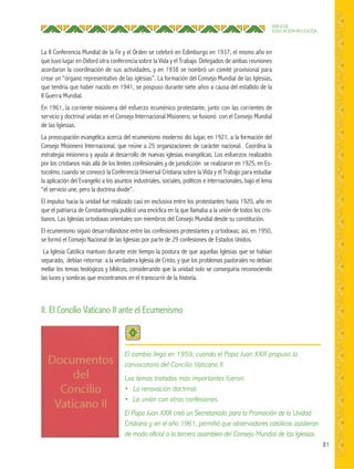 81
ÁREA DE
EDUCACIÓN RELIGIOSA
II. El Concilio Vaticano II ante el Ecumenismo
La II Conferencia Mundial de la Fe y el Orden se celebró en Edimburgo en 1937, el mismo año en
que tuvo lugar en Oxford otra conferencia sobre la Vida y el Trabajo. Delegados de ambas reuniones
acordaron la coordinación de sus actividades, y en 1938 se nombró un comité provisional para
crear un “órgano representativo de las iglesias”. La formación del Consejo Mundial de las Iglesias,
que tendria que haber nacido en 1941, se pospuso durante siete años a causa del estallido de la
II Guerra Mundial.
En 1961, la corriente misionera del esfuerzo ecuménico protestante, junto con las corrientes de
servicio y doctrinal unidas en el Consejo Internacional Misionero, se fusionó con el Consejo Mundial
de las Iglesias.
La preocupación evangélica acerca del ecumenismo moderno dio lugar, en 1921, a la formación del
Consejo Misionero Internacional, que reúne a 25 organizaciones de carácter nacional. Coordina la
estrategia misionera y ayuda al desarrollo de nuevas iglesias evangélicas. Los esfuerzos realizados
por los cristianos más allá de los límites confesionales y de jurisdicción se realizaron en 1925, en Es-
tocolmo, cuando se convocó la Conferencia Universal Cristiana sobre la Vida y el Trabajo para estudiar
la aplicación del Evangelio a los asuntos industriales, sociales, políticos e internacionales, bajo el lema
“el servicio une, pero la doctrina divide”.
El impulso hacia la unidad fue realizado casi en exclusiva entre los protestantes hasta 1920, año en
que el patriarca de Constantinopla publicó una encíclica en la que llamaba a la unión de todos los cris-
tianos. Las Iglesias ortodoxas orientales son miembros del Consejo Mundial desde su constitución.
El ecumenismo siguió desarrollándose entre las confesiones protestantes y ortodoxas; así, en 1950,
se formó el Consejo Nacional de las Iglesias por parte de 29 confesiones de Estados Unidos.
La Iglesia Católica mantuvo durante este tiempo la postura de que aquellas Iglesias que se habían
separado, debían retornar a la verdadera Iglesia de Cristo, y que los problemas pastorales no debían
mellar los temas teológicos y bíblicos, considerando que la unidad solo se conseguiría reconociendo
las luces y sombras que encontramos en el transcurrir de la historia.
 
El cambio llegó en 1959, cuando el Papa Juan XXIII propuso la
convocatoria del Concilio Vaticano II.
Los temas tratados más importantes fueron:
• La renovación doctrinal.
• La unión con otras confesiones.
El Papa Juan XXIII creó un Secretariado para la Promoción de la Unidad
Cristiana y, en el año 1961, permitió que observadores católicos asistieran
de modo oﬁcial a la tercera asamblea del Consejo Mundial de las Iglesias.
 