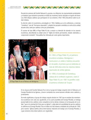 82
ORIENTACIONES PARA
EL TRABAJO PEDAGÓGICO
Durante las sesiones del Concilio Vaticano II, y gracias a su influencia, los representantes protestantes
y ortodoxos (que estuvieron presentes en todas las reuniones) fueron ubicados en lugares de honor.
Los 2500 obispos católicos que participaron en sus sesiones (1962-1965) discutieron sobre la uni-
dad cristiana.
Su decreto sobre el ecumenismo, promulgado en 1964, hablaba ya no de confesiones y creencias
“cismáticas”, sino de “hermanos separados”, y deploró los pecados cometidos en contra de la unidad
durante años, tanto por católicos como por protestantes.
El sucesor de Juan XXIII, el Papa Pablo VI, dio a conocer su intención de ahondar en los avances
ecuménicos, describiendo la unidad como el “objeto de interés permanente, estudio sistemático y
comprensión constante”. Esta política fue reforzada por varios gestos importantes.
En la clausura del Concilio Vaticano II se creó un grupo de trabajo conjunto entre el Vaticano y el
Consejo Mundial de las Iglesias, y fueron constantes las conversaciones oficiales entre católicos y
protestantes.
De modo significativo, el grupo de trabajo conjunto declaró en 1967 que no existían dos movimien-
tos ecuménicos sino solo uno; igualmente, en la cuarta asamblea del Consejo Mundial, un teólogo
jesuita habló de los católicos como compañeros de los demás cristianos en la búsqueda de la uni-
dad, “que es la voluntad de Cristo para su Iglesia”, y dejó abierta la posibilidad de que los católicos
se adhirieran al Consejo Mundial. Esto no había ocurrido todavía a mediados de la década de 1990,
pero nuestra Iglesia Católica ahora tiene buenas relaciones de trabajo con el Consejo Mundial, a
cuyas sesiones envía observadores con regularidad.
El Papa Pablo VI con el Patriarca de Atenágoras.
En 1964, el Papa Pablo VI y el patriarca
ecuménico ortodoxo, Atenágoras I,
mantuvieron un cálido e histórico encuentro
en Jerusalén, el primero que se celebraba en
más de 500 años entre los máximos líderes
espirituales de ambas Iglesias.
En 1966, el arzobispo de Canterbury,
cabeza de la confesión anglicana, visitó al
Papa Pablo VI y en 1967 el pontíﬁce visitó
al patriarca ortodoxo de Turquía.
 
