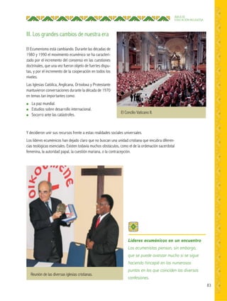 83
ÁREA DE
EDUCACIÓN RELIGIOSA
El Ecumenismo está cambiando. Durante las décadas de
1980 y 1990 el movimiento ecuménico se ha caracteri-
zado por el incremento del consenso en las cuestiones
doctrinales, que una vez fueron objeto de fuertes dispu-
tas, y por el incremento de la cooperación en todos los
niveles.
Las Iglesias Católica, Anglicana, Ortodoxa y Protestante
mantuvieron conversaciones durante la década de 1970
en temas tan importantes como:
● La paz mundial.
● Estudios sobre desarrollo internacional.
● Socorro ante las catástrofes.
Y decidieron unir sus recursos frente a estas realidades sociales universales.
Los líderes ecuménicos han dejado claro que no buscan una unidad cristiana que encubra diferen-
cias teológicas esenciales. Existen todavía muchos obstáculos, como el de la ordenación sacerdotal
femenina, la autoridad papal, la cuestión mariana, o la contracepción.
Reunión de las diversas iglesias cristianas.
El Concilio Vaticano II.
Líderes ecuménicos en un encuentro
Los ecumenistas piensan, sin embargo,
que se puede avanzar mucho si se sigue
haciendo hincapié en los numerosos
puntos en los que coinciden las diversas
confesiones.
III. Los grandes cambios de nuestra era
 
 