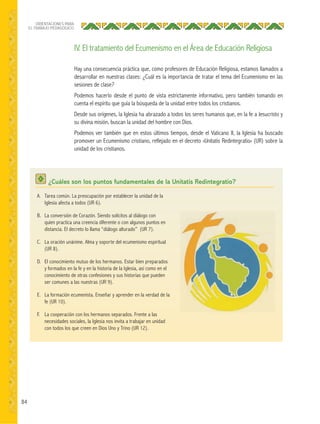 84
ORIENTACIONES PARA
EL TRABAJO PEDAGÓGICO
Hay una consecuencia práctica que, como profesores de Educación Religiosa, estamos llamados a
desarrollar en nuestras clases: ¿Cuál es la importancia de tratar el tema del Ecumenismo en las
sesiones de clase?
Podemos hacerlo desde el punto de vista estrictamente informativo, pero también tomando en
cuenta el espíritu que guía la búsqueda de la unidad entre todos los cristianos.
Desde sus orígenes, la Iglesia ha abrazado a todos los seres humanos que, en la fe a Jesucristo y
su divina misión, buscan la unidad del hombre con Dios.
Podemos ver también que en estos últimos tiempos, desde el Vaticano II, la Iglesia ha buscado
promover un Ecumenismo cristiano, reflejado en el decreto «Unitatis Redintegratio» (UR) sobre la
unidad de los cristianos.
IV. El tratamiento del Ecumenismo en el Área de Educación Religiosa
¿Cuáles son los puntos fundamentales de la Unitatis Redintegratio?
A. Tarea común. La preocupación por establecer la unidad de la
Iglesia afecta a todos (UR 6).
B. La conversión de Corazón. Siendo solícitos al diálogo con
quien practica una creencia diferente o con algunos puntos en
distancia. El decreto lo llama “diálogo alturado” (UR 7).
C. La oración unánime. Alma y soporte del ecumenismo espiritual
(UR 8).
D. El conocimiento mutuo de los hermanos. Estar bien preparados
y formados en la fe y en la historia de la Iglesia, así como en el
conocimiento de otras confesiones y sus historias que pueden
ser comunes a las nuestras (UR 9).
E. La formación ecumenista. Enseñar y aprender en la verdad de la
fe (UR 10).
F. La cooperación con los hermanos separados. Frente a las
necesidades sociales, la Iglesia nos invita a trabajar en unidad
con todos los que creen en Dios Uno y Trino (UR 12).
 