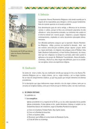 86
ORIENTACIONES PARA
EL TRABAJO PEDAGÓGICO
La expresión «Nuevos Movimientos Religiosos» está siendo asumida por la
mayoría de los especialistas para designar a ciertos grupos fundamenta-
listas de reciente aparición en el mundo occidental.
Esta denominación goza de cierta ventaja, a diferencia de los términos
«sectas» o «cultos», porque no lleva una connotación peyorativa; ha sido
utilizada en varios documentos eclesiales; sus sinónimos más usados en
el entorno eclesial son: «nuevos grupos religiosos» y «grupos religiosos
contemporáneos», empleados en varios documentos episcopales latinoa-
mericanos.
Con dificultad podríamos asegurar que la expresión «Nuevos Movimien-
tos Religiosos» refleje y precise con exactitud lo deseado; decir que
son «nuevos», sería solo para occidente, porque algunos grupos tienen
sus bases doctrinales en religiones más antiguas como el Mahikari, Soka
Gakki (Budismo-Confucianismo), el Haré Krishna (Hinduismo). Así mismo,
decir que son «religiosos» no siempre es acertado, sobre todo cuando lo
aplicamos a los grupos de «Meditación Trascendental», «Nueva Acrópolis»,
«Cientistas», «Nueva Era»; ellos niegan esta definición, pues no se conside-
ran una iglesia, menos una experiencia religiosa.
Sin ánimo de incluir a todos, hay una clasificación sencilla que agrupa en tres a los Nuevos Mo-
vimientos Religiosos: por su origen cristiano, por su origen oriental y por su origen cientista.
No se trata de compartimentos estáticos, ya que hay grupos que incluyen elementos de distintas
procedencias.
En la descripción que sigue dedicaremos mayor atención a los de origen cristiano, tanto por su
cercanía con la Iglesia Católica, como por el hecho de que en América Latina son más numerosos.
A. DE ORIGEN CRISTIANO
Se subdividen en:
1. Los evangélicos
Iglesias procedentes en su mayoría de los EE.UU. y, a su vez, están separadas de las grandes
iglesias protestantes. A estas iglesias se les puede denominar cristianas si cumplen con los
fundamentos básicos del cristianismo, según la Asamblea Mundial de las Iglesias:
a) Creer en la Santísima Trinidad (Padre, Hijo, Espíritu Santo).
b) Creer en la Divinidad de Jesucristo.
c) Tener un bautismo válido.
d) Reconocer que la Biblia es la única fuente de Revelación Escrita.
e) El día del Señor es el domingo.
II. Definición
III. Clasificación
Documento del CELAM que informa
sobre los Nuevos Movimientos
Religiosos.
 