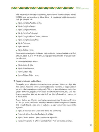 87
ÁREA DE
EDUCACIÓN RELIGIOSA
En el Perú existe una entidad que las congrega, llamada Concilio Nacional Evangélico del Perú
(CONEP), con el que se mantiene un diálogo abierto y de mutua ayuda. Las iglesias más cono-
cidas que la integran son:
● Iglesia Evangélica Asamblea de Dios.
● Iglesia Evangélica Bautista.
● Iglesia Evangélica Metodista.
● Iglesia Evangélica Pentecostal.
● Iglesia Evangélica Alianza Cristiana y Misionera.
● Iglesia Evangélica Dios es Amor.
● Iglesia Pentecostal.
● Iglesia Metodista.
● Iglesia Bautista, y otras.
Existe también otra organización llamada Unión de Iglesias Cristianas Evangélicas del Perú
(UNICEP), creada el 29 de abril de 2003, que agrupa diversas entidades religiosas evangéli-
cas, tales como:
● Movimiento Misionero Mundial.
● Iglesia Camino de Vida.
● Iglesia Bíblica Emmanuel.
● Centro Cristiano Vida.
● Centro Cristiano Bíblico, y otras.
2. Los paracristianos o seudocristianos
Son aquellos grupos religiosos que utilizan datos o características cristianas para llegar a los
fieles católicos. No cumplen con los fundamentos básicos del cristianismo, ya sea porque tienen
sus propios libros sagrados que sustituyen a la Biblia, o versiones adaptadas a sus doctrinas
(el Libro del Mormón, Sagrada Escritura para el Nuevo Mundo, Revelaciones, etc.). Otros man-
tienen un monoteísmo rígido bajo la predicación de que el único Dios es Jehová y Jesús es solo
el Hijo de Jehová.
Algunos plantean que el hombre Jesús llegó a una autoconciencia al descubrir que Él mismo
era Dios; por lo tanto, cada hombre puede llegar a esta autoconciencia, negando así la doctrina
de la Trinidad, ubicando a Jesús como un seudodios o un súper hombre. Estos grupos son los
siguientes:
● Iglesia de Jesucristo de los Santos de los Últimos Días (mormones).
● Testigos de Jehová, Russelitas, Estudiantes de la Biblia.
● Iglesia Cristiana Adventista, Iglesia Adventista del Séptimo Día.
● Asociación Evangélica de la Misión Israelita del Nuevo Pacto Universal (los israelitas).
 