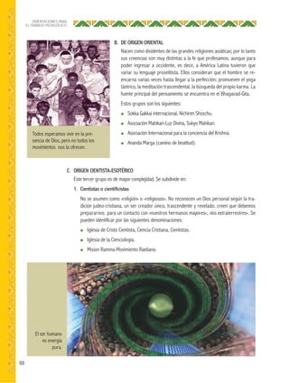 88
ORIENTACIONES PARA
EL TRABAJO PEDAGÓGICO
Todos esperamos vivir en la pre-
sencia de Dios, pero no todos los
movimientos nos la ofrecen.
El ser humano
es energía
pura.
B. DE ORIGEN ORIENTAL
Nacen como disidentes de las grandes religiones asiáticas; por lo tanto
sus creencias son muy distintas a la fe que profesamos, aunque para
poder ingresar a occidente, es decir, a América Latina tuvieron que
variar su lenguaje proselitista. Ellos consideran que el hombre se re-
encarna varias veces hasta llegar a la perfección; promueven el yoga
tántrico, la meditación trascendental, la búsqueda del propio karma. La
fuente principal del pensamiento se encuentra en el Bhagavad-Gita.
Estos grupos son los siguientes:
● Sokka Gakkai internacional, Nichiren Shoschu.
● Asociación Mahikari-Luz Divina, Sukyo Mahikari.
● Asociación Internacional para la conciencia del Krishna.
● Ananda Marga (camino de beatitud).
C. ORIGEN CIENTISTA-ESOTÉRICO
Este tercer grupo es de mayor complejidad. Se subdivide en:
1. Cientistas o cientiﬁcistas
No se asumen como «religión» o «religiosos». No reconocen un Dios personal según la tra-
dición judeo-cristiana, un ser creador único, trascendente y revelado; creen que debemos
prepararnos para un contacto con «nuestros hermanos mayores», «los extraterrestres». Se
pueden identificar por las siguientes denominaciones:
● Iglesia de Cristo Cientista, Ciencia Cristiana, Cientistas.
● Iglesia de la Cienciología.
● Mision Ramma-Movimiento Raeliano.
 