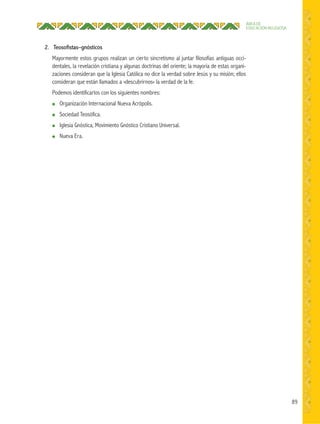 89
ÁREA DE
EDUCACIÓN RELIGIOSA
2. Teosoﬁstas–gnósticos
Mayormente estos grupos realizan un cierto sincretismo al juntar filosofías antiguas occi-
dentales, la revelación cristiana y algunas doctrinas del oriente; la mayoría de estas organi-
zaciones consideran que la Iglesia Católica no dice la verdad sobre Jesús y su misión; ellos
consideran que están llamados a «descubrirnos» la verdad de la fe.
Podemos identificarlos con los siguientes nombres:
● Organización Internacional Nueva Acrópolis.
● Sociedad Teosófica.
● Iglesia Gnóstica, Movimiento Gnóstico Cristiano Universal.
● Nueva Era.
 