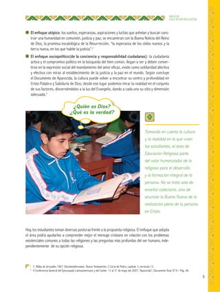 9
ÁREA DE
EDUCACIÓN RELIGIOSA
El enfoque utópico: los sueños, esperanzas, aspiraciones y luchas que anhelan y buscan cons-
truir una humanidad en comunión, justicia y paz, se encuentran con la Buena Noticia del Reino
de Dios, la promesa escatológica de la Resurrección, “la esperanza de los cielos nuevos y la
tierra nueva, en los que habite la justicia”.2
El enfoque sociopolítico(de la conciencia y responsabilidad ciudadanas): la ciudadanía
activa y el compromiso político en la búsqueda del bien común, llegan a ser y deben conver-
tirse en la expresión social del mandamiento del amor eficaz, vivido como solidaridad afectiva
y efectiva con miras al establecimiento de la justicia y la paz en el mundo. Según concluye
el Documento de Aparecida, la cultura puede volver a encontrar su centro y profundidad en
Cristo Palabra y Sabiduría de Dios; desde ese lugar podemos mirar la realidad en el conjunto
de sus factores, discerniéndolos a la luz del Evangelio, dando a cada uno su sitio y dimensión
adecuada.3
2
C Biblia de Jerusalén 1967. Descleedebrouwer; Nuevo Testamento; 2 Carta de Pedro, capítulo 3, versículo 13.
3
V Conferencia General del Episcopado Latinoamericano y del Caribe. 13 al 31 de mayo del 2007; “Aparecida”, Documento final, N°41. Pág. 46.
Hoy, los estudiantes toman diversas posturas frente a la propuesta religiosa. El enfoque que adopta
el área podrá ayudarles a comprender mejor el mensaje cristiano en relación con los problemas
existenciales comunes a todas las religiones y las preguntas más profundas del ser humano, inde-
pendientemente de su opción religiosa.
Tomando en cuenta la cultura
y la realidad en la que viven
los estudiantes, el área de
Educación Religiosa parte
del valor humanizador de lo
religioso para el desarrollo
y la formación integral de la
persona. No se trata solo de
enseñar catecismo, sino de
anunciar la Buena Nueva de la
realización plena de la persona
en Cristo.
¿Quién es Dios?
¿Qué es la verdad?
 