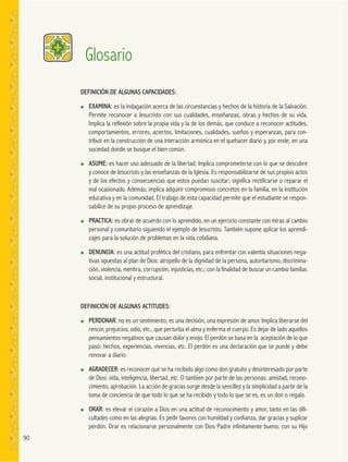 90
DEFINICIÓN DE ALGUNAS CAPACIDADES:
● EXAMINA: es la indagación acerca de las circunstancias y hechos de la historia de la Salvación.
Permite reconocer a Jesucristo con sus cualidades, enseñanzas, obras y hechos de su vida.
Implica la reflexión sobre la propia vida y la de los demás, que conduce a reconocer actitudes,
comportamientos, errores, aciertos, limitaciones, cualidades, sueños y esperanzas, para con-
tribuir en la construcción de una interacción armónica en el quehacer diario y, por ende, en una
sociedad donde se busque el bien común.
● ASUME: es hacer uso adecuado de la libertad. Implica comprometerse con lo que se descubre
y conoce de Jesucristo y las enseñanzas de la Iglesia. Es responsabilizarse de sus propios actos
y de los efectos y consecuencias que estos puedan suscitar; significa rectificarse o reparar el
mal ocasionado. Además, implica adquirir compromisos concretos en la familia, en la institución
educativa y en la comunidad. El trabajo de esta capacidad permite que el estudiante se respon-
sabilice de su propio proceso de aprendizaje.
● PRACTICA: es obrar de acuerdo con lo aprendido, en un ejercicio constante con miras al cambio
personal y comunitario siguiendo el ejemplo de Jesucristo. También supone aplicar los aprendi-
zajes para la solución de problemas en la vida cotidiana.
● DENUNCIA: es una actitud profética del cristiano, para enfrentar con valentía situaciones nega-
tivas opuestas al plan de Dios: atropello de la dignidad de la persona, autoritarismo, discrimina-
ción, violencia, mentira, corrupción, injusticias, etc.; con la finalidad de buscar un cambio familiar,
social, institucional y estructural.
DEFINICIÓN DE ALGUNAS ACTITUDES:
● PERDONAR: no es un sentimiento; es una decisión, una expresión de amor. Implica liberarse del
rencor, prejuicios, odio, etc., que perturba el alma y enferma el cuerpo. Es dejar de lado aquellos
pensamientos negativos que causan dolor y enojo. El perdón se basa en la aceptación de lo que
pasó: hechos, experiencias, vivencias, etc. El perdón es una declaración que se puede y debe
renovar a diario.
● AGRADECER: es reconocer que se ha recibido algo como don gratuito y desinteresado por parte
de Dios: vida, inteligencia, libertad, etc. O tambien por parte de las personas: amistad, recono-
cimiento, aprobación. La acción de gracias surge desde la sencillez y la simplicidad a partir de la
toma de conciencia de que todo lo que se ha recibido y todo lo que se es, es un don o regalo.
● ORAR: es elevar el corazón a Dios en una actitud de reconocimiento y amor, tanto en las difi-
cultades como en las alegrías. Es pedir favores con humildad y confianza, dar gracias y suplicar
perdón. Orar es relacionarse personalmente con Dios Padre infinitamente bueno, con su Hijo
Glosario
 