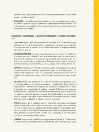 91
Jesucristo y con el Espíritu Santo que habita en los corazones; con María madre de Dios y Madre
nuestra, y con todos los santos.
● RECONCILIAR: es el restablecimiento de una relación rota por el mal realizado o pecado, que es
una ofensa o ruptura con Dios y con los hermanos. El perdón de Dios significa: el regreso hacia
Él, el reencuentro, la reconciliación con los hermanos, la comunión con la naturaleza, la armonía
consigo mismo y con la Iglesia.
DEFINICIONES DE LOS PASOS DE LA SECUENCIA METODOLÓGICA DE LA SESIÓN DE APRENDI-
ZAJE:
● CONTEMPLAR: significa admirarse, conmoverse, mirar con ojos de fe los hechos de la vida y
todo lo que ocurre, es decir, descubrir a Dios en las situaciones nuevas que ocurren cada día y
en las que se han dado en la historia, lo cual conduce al estudiante a un compromiso de vida y
a dar testimonio de su fe.
● AUSCULTAR LA REALIDAD: comprende educar al estudiante para un proceso de sensibilización
de la realidad personal y comunitaria. Se parte del análisis de los hechos al observar, valorar,
darse cuenta de los efectos y de las causas que la provocan. Se desarrollan capacidades y ac-
titudes como: descubrir, admirar, atender, analizar. Este primer momento debe ser concreto: un
testimonio, una noticia, un acontecimiento, una visita, un paseo, observación del entorno, etc.
● ILUMINAR: consiste en que el estudiante, después de auscultar la realidad y su entorno, busca
contrastarlo con los textos bíblicos y/o magisterio de la Iglesia, que le dará luces, pistas y en-
señanzas desde las palabras de Jesús en su propia historia. Es decir, la Iluminación le sirve al
estudiante como punto de referencia en su vida frente a las propuestas de un mundo seculari-
zado.
● DISCERNIR: estimula a que el estudiante se dé cuenta de que es libre para elegir y debe situar-
se frente a la realidad con un espíritu de fe, esperanza y caridad ante Dios (Espíritu Santo), la
propia conciencia y ante los valores evangélicos que lo cuestionan o interpelan con una actitud
de aceptación de su responsabilidad, de confianza en la ayuda de Dios y de compromiso para
el cambio personal y comunitario. La actitud de discernimiento permite separar el bien del mal
y jerarquizar los valores, las situaciones para optar de forma adecuada. En este paso se desa-
rrollan las siguientes capacidades: reflexión, interiorización, confrontación, selección y toma de
decisiones, a la luz de la palabra de Dios, para asumir un compromiso.
● ACTUAR: promueve que el estudiante asuma el compromiso responsable para el cambio
personal consigo mismo, con el prójimo, con la sociedad, con la Iglesia, con la naturaleza y
con Dios; es decir, para que sea capaz de enfrentar a la vida desde lo interiorizado y apren-
dido. En este paso se desarrollan las capacidades de reconciliarse consigo mismo y con los
demás, de relacionarse armónicamente con todos y con la naturaleza, asi como de cooperar
y respetar el entorno familiar, social y eclesial.
● CELEBRAR: pretende que el estudiante reconozca públicamente la acción de Dios en su vida y
en el entorno a través de diferentes actos litúrgicos ofrecidos al Dios que lo acompaña, ayuda,
 