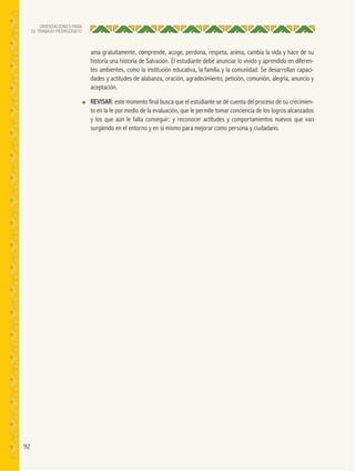 92
ORIENTACIONES PARA
EL TRABAJO PEDAGÓGICO
ama gratuitamente, comprende, acoge, perdona, respeta, anima, cambia la vida y hace de su
historia una historia de Salvación. El estudiante debe anunciar lo vivido y aprendido en diferen-
tes ambientes, como la institución educativa, la familia y la comunidad. Se desarrollan capaci-
dades y actitudes de alabanza, oración, agradecimiento, petición, comunión, alegría, anuncio y
aceptación.
● REVISAR: este momento final busca que el estudiante se dé cuenta del proceso de su crecimien-
to en la fe por medio de la evaluación, que le permite tomar conciencia de los logros alcanzados
y los que aún le falta conseguir; y reconocer actitudes y comportamientos nuevos que van
surgiendo en el entorno y en sí mismo para mejorar como persona y ciudadano.
 
