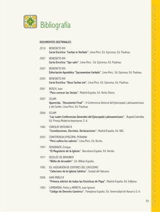 93
DOCUMENTOS DOCTRINALES
2010 BENEDICTO XVI
Carta Encíclica “Caritas in Veritate”. Lima-Perú. Ed. Epiconsa. Ed. Paulinas.
2007 BENEDICTO XVI
Carta Encíclica “Spe salvi”. Lima-Perú. Ed. Epiconsa. Ed. Paulinas.
2007 BENEDICTO XVI
Exhortación Apostólica “Sacramentum Caritatis”. Lima-Perú. Ed. Epiconsa. Ed. Paulinas.
2005 BENEDICTO XVI
Carta Encíclica “Deus Caritas est”. Lima-Perú. Ed. Epiconsa. Ed. Paulinas.
2001 BOSCH, Juan
“Para conocer las Sectas”. Madrid-España. Ed. Verbo Divino.
2007 CELAM
Aparecida. “Documento Final” - V Conferencia General del Episcopado Latinoamericano
y del Caribe. Lima-Perú. Ed. Paulinas.
2004 CELAM
“Las cuatro Conferencias Generales del Episcopado Latinoamericano”. Bogotá-Colombia.
Ed. Prensa Moderna Impresores. S. A.
1982 CONCILIO VATICANO II
“Constituciones, Decretos, Declaraciones”. Madrid-España. Ed. BAC.
2003 CONFERENCIA EPISCOPAL PERUANA
“Perú cultiva los valores”. Lima-Perú. Ed. Bruño.
1997 DENZINGER, Enrique
“El Magisterio de la Iglesia”. Barcelona-España. Ed. Herder.
1971 DESCLÉE DE BROUWER
“Biblia de Jerusalén”. Ed. Bilbao-España.
1992 ED. ASOCIACIÓN DE EDITORES DEL CATECISMO
“Catecismo de la Iglesia Católica”. Ciudad del Vaticano.
2006 JUAN PABLO II
“Primera edición de todas las Encíclicas de Papa”. Madrid-España. Ed. Edibesa.
1983 LOMBARDIA, Pedro y ARRIETA, Juan Ignacio
“Código de Derecho Canónico”. Pamplona-España. Ed. Universidad de Navarra S. A.
Bibliografía
 