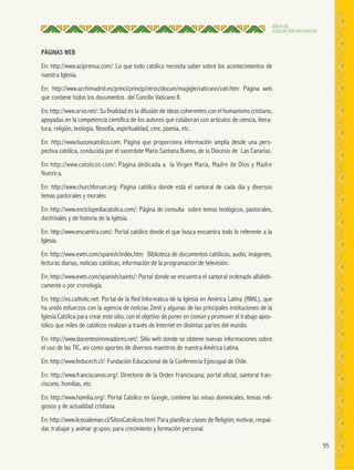 95
ÁREA DE
EDUCACIÓN RELIGIOSA
PÁGINAS WEB
En: http://www.aciprensa.com/: Lo que todo católico necesita saber sobre los acontecimientos de
nuestra Iglesia.
En: http://www.archimadrid.es/princi/princip/otros/docum/magigle/vaticano/vati.htm: Página web
que contiene todos los documentos del Concilio Vaticano II.
En: http://www.arvo.net/: Su finalidad es la difusión de ideas coherentes con el humanismo cristiano,
apoyadas en la competencia científica de los autores que colaboran con artículos de ciencia, litera-
tura, religión, teología, filosofía, espiritualidad, cine, poesía, etc.
En: http://www.buzoncatolico.com: Página que proporciona información amplia desde una pers-
pectiva católica, conducida por el sacerdote Mario Santana Bueno, de la Diócesis de Las Canarias.
En: http://www.catolicos.com/: Página dedicada a la Virgen María, Madre de Dios y Madre
Nuestra.
En: http://www.churchforum.org: Página católica donde está el santoral de cada día y diversos
temas pastorales y morales.
En: http://www.enciclopediacatolica.com/: Página de consulta sobre temas teológicos, pastorales,
doctrinales y de historia de la Iglesia.
En: http://www.encuentra.com/: Portal católico donde el que busca encuentra todo lo referente a la
Iglesia.
En: http://www.ewtn.com/spanish/index.htm: Biblioteca de documentos católicos, audio, imágenes,
lecturas diarias, noticias católicas, información de la programación de televisión.
En: http://www.ewtn.com/spanish/saints/: Portal donde se encuentra el santoral ordenado alfabéti-
camente o por cronología.
En: http://es.catholic.net: Portal de la Red Informática de la Iglesia en América Latina (RIIAL), que
ha unido esfuerzos con la agencia de noticias Zenit y algunas de las principales instituciones de la
Iglesia Católica para crear este sitio, con el objetivo de poner en común y promover el trabajo apos-
tólico que miles de católicos realizan a través de Internet en distintas partes del mundo.
En: http://www.docentesinnovadores.net/: Sitio web donde se obtiene nuevas informaciones sobre
el uso de las TIC, así como aportes de diversos maestros de nuestra América Latina.
En: http://www.feducech.cl/: Fundación Educacional de la Conferencia Episcopal de Chile.
En: http://www.franciscanos.org/: Directorio de la Orden Franciscana; portal oficial, santoral fran-
ciscano, homilías, etc.
En: http://www.homilia.org/: Portal Católico en Google, contiene las misas dominicales, temas reli-
giosos y de actualidad cristiana.
En: http://www.liceoaleman.cl/SitiosCatolicos.html: Para planificar clases de Religión; motivar, respal-
dar, trabajar y animar grupos; para crecimiento y formación personal.
 