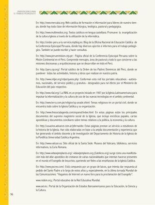 96
ORIENTACIONES PARA
EL TRABAJO PEDAGÓGICO
En: http://www.mercaba.org: Web católica de formación e información para líderes de nuestro tiem-
po, donde hay toda clase de información litúrgica, teológica, pastoral y pedagógica.
En: http://www.multimedios.org: Textos católicos en lengua castellana. Promueve la evangelización
de la cultura Iglesia a través de la utilización de la informática.
En: http://ondec-peru.a-tu-servicio.myblog.es: Blog de la Oficina Nacional de Educación Católica de
la Conferencia Episcopal Peruana, donde hay diversos aportes e informes para el trabajo pedagó-
gico. También se puede escribir y hacer consultas.
En: http://www.peruenmision.cep.pe : Página oficial de la Conferencia Episcopal Peruana sobre la
Misión Continental en el Perú. Comprende mensajes, área de pastoral y todo lo que concierne a las
misiones diocesanas y arquidiocesanas que se desarrollan en todo el Perú.
En: http://peru.op.org/: Portal católico de la Orden de los Padres Dominicos del Perú, donde se
puedever todas las actividades, historia y obras que realizan en nuestra patria.
En: http://www.relpe.org/relpe/quees.php: Conforman esta red los portales educativos –autóno-
mos, nacionales, de servicio público y gratuitos– designados para tal efecto por el Ministerio de
Educación del país respectivo.
En: http://www.riial.org/: La RIIAL es un proyecto iniciado en 1987 por la Iglesia Latinoamericana para
impulsar la informatización y la cultura de uso de las nuevas tecnologías en el ambito continental.
En: http://www.terra.com.pe/religion/sp-anade.shtml: Temas religiosos en un portal civil, donde se
encuentra todo sobre la Iglesia Católica y su organización.
En: http://www.thesocialagenda.com/espanol/index.html: En estas páginas están los principales
documentos del supremo magisterio social de la Iglesia, que incluye encíclicas papales, cartas
apostólicas y documentos conciliares sobre temas relativos a la política, la economía y la cultura.
En: http://usuarios.advance.com.ar/pfernando: Estas páginas prestan un servicio a estudiosos de
la historia de la Iglesia. Han sido elaboradas en base a la amplia documentación y experiencia que
fue generando el ámbito docente y de investigación del Departamento de Historia de la Iglesia de
la Pontificia Universidad Católica Argentina.
En: http://www.vatican.va: Sitio oficial de la Santa Sede. Museos del Vaticano, biblioteca, servicios
informativos, la Curia Romana.
En: http://www.vidasejemplares.org/: vidasejemplares.org (Católicos.org) surge como una manifesta-
ción más del afán apostólico de cristianos de varias nacionalidades que intentan hacerse presentes
en el mundo el Evangelio de Jesucristo, queriendo ser fieles a las enseñanzas de la Iglesia Católica.
En: http://www.yocreo.com/: Está compuesto por un grupo de laicos, que intenta dar respuesta al
pedido del Santo Padre a lo largo de estos años y, especialmente, en la última Jornada Mundial de
las Comunicaciones: “Hagamos de Internet un nuevo foro para la proclamación del Evangelio”.
www.redem.org.: Portal educativo de la Red Educativa Mundial.
www.oei.es.: Portal de la Organización de Estados Iberoamericanos para la Educación, la Ciencia y
la Cultura.
 