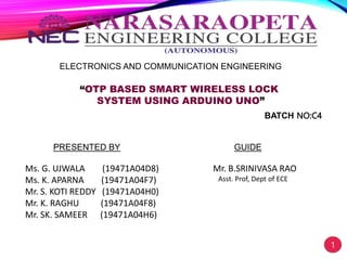 ELECTRONICS AND COMMUNICATION ENGINEERING
“OTP BASED SMART WIRELESS LOCK
SYSTEM USING ARDUINO UNO”
PRESENTED BY
Ms. G. UJWALA (19471A04D8)
Ms. K. APARNA (19471A04F7)
Mr. S. KOTI REDDY (19471A04H0)
Mr. K. RAGHU (19471A04F8)
Mr. SK. SAMEER (19471A04H6)
GUIDE
Mr. B.SRINIVASA RAO
Asst. Prof, Dept of ECE
1
BATCH NO:C4
 