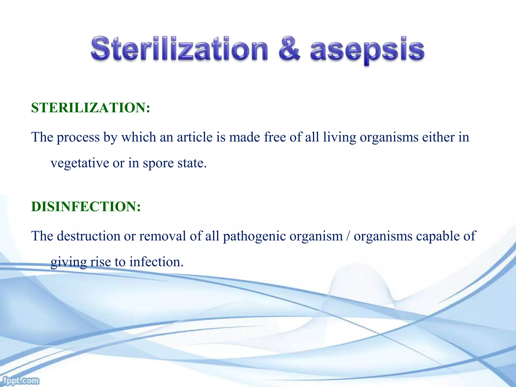 STERILIZATION:

The process by which an article is made free of all living organisms either in
vegetative or in spore state.
DISINFECTION:
The destruction or removal of all pathogenic organism / organisms capable of
giving rise to infection.

 