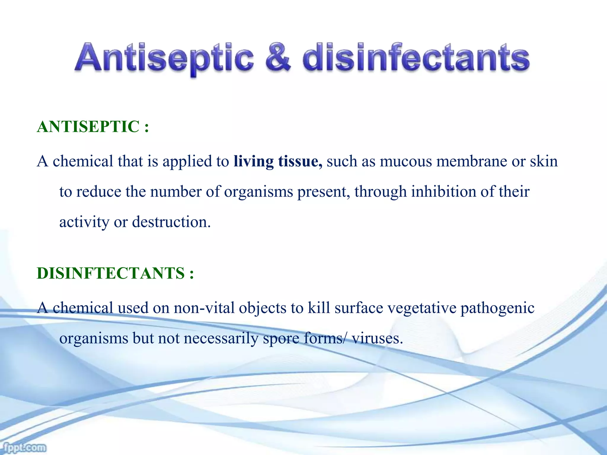 ANTISEPTIC :

A chemical that is applied to living tissue, such as mucous membrane or skin
to reduce the number of organisms present, through inhibition of their
activity or destruction.

DISINFTECTANTS :
A chemical used on non-vital objects to kill surface vegetative pathogenic
organisms but not necessarily spore forms/ viruses.

 