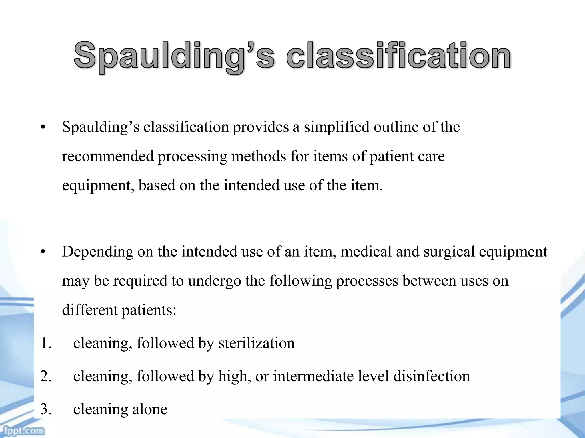 • Spaulding’s classification provides a simplified outline of the

recommended processing methods for items of patient care
equipment, based on the intended use of the item.

• Depending on the intended use of an item, medical and surgical equipment
may be required to undergo the following processes between uses on
different patients:
1.

cleaning, followed by sterilization

2.

cleaning, followed by high, or intermediate level disinfection

3.

cleaning alone

 