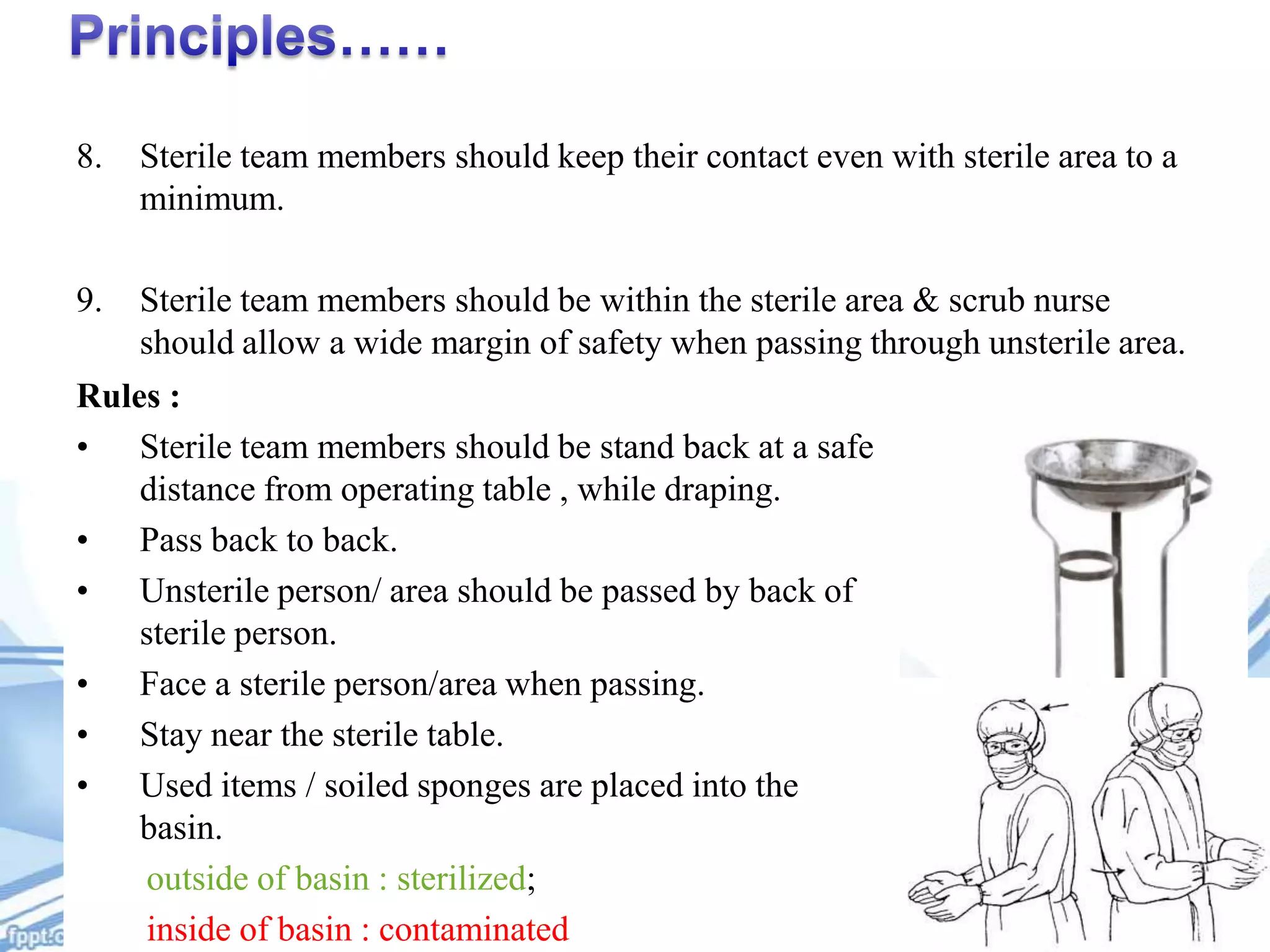 8.

Sterile team members should keep their contact even with sterile area to a
minimum.

9.

Sterile team members should be within the sterile area & scrub nurse
should allow a wide margin of safety when passing through unsterile area.

Rules :
• Sterile team members should be stand back at a safe
distance from operating table , while draping.
• Pass back to back.
• Unsterile person/ area should be passed by back of
sterile person.
• Face a sterile person/area when passing.
• Stay near the sterile table.
• Used items / soiled sponges are placed into the
basin.
outside of basin : sterilized;
inside of basin : contaminated

 