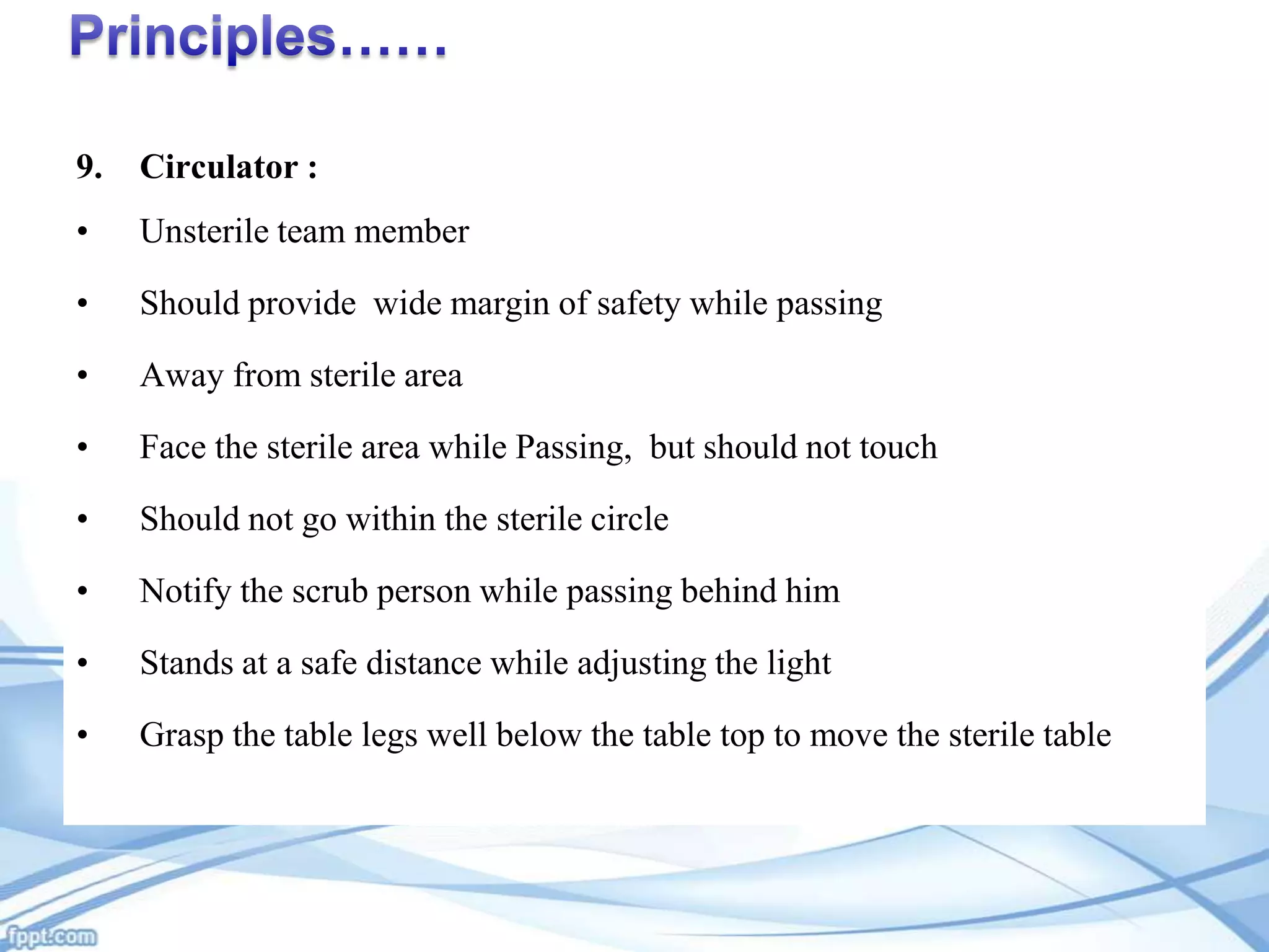 9.

Circulator :

•

Unsterile team member

•

Should provide wide margin of safety while passing

•

Away from sterile area

•

Face the sterile area while Passing, but should not touch

•

Should not go within the sterile circle

•

Notify the scrub person while passing behind him

•

Stands at a safe distance while adjusting the light

•

Grasp the table legs well below the table top to move the sterile table

 