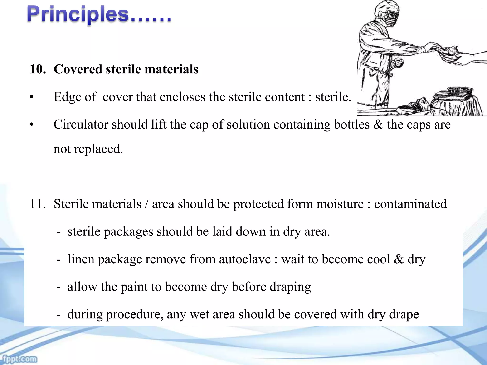 10. Covered sterile materials
•

Edge of cover that encloses the sterile content : sterile.

•

Circulator should lift the cap of solution containing bottles & the caps are
not replaced.

11. Sterile materials / area should be protected form moisture : contaminated
- sterile packages should be laid down in dry area.
- linen package remove from autoclave : wait to become cool & dry
- allow the paint to become dry before draping
- during procedure, any wet area should be covered with dry drape

 