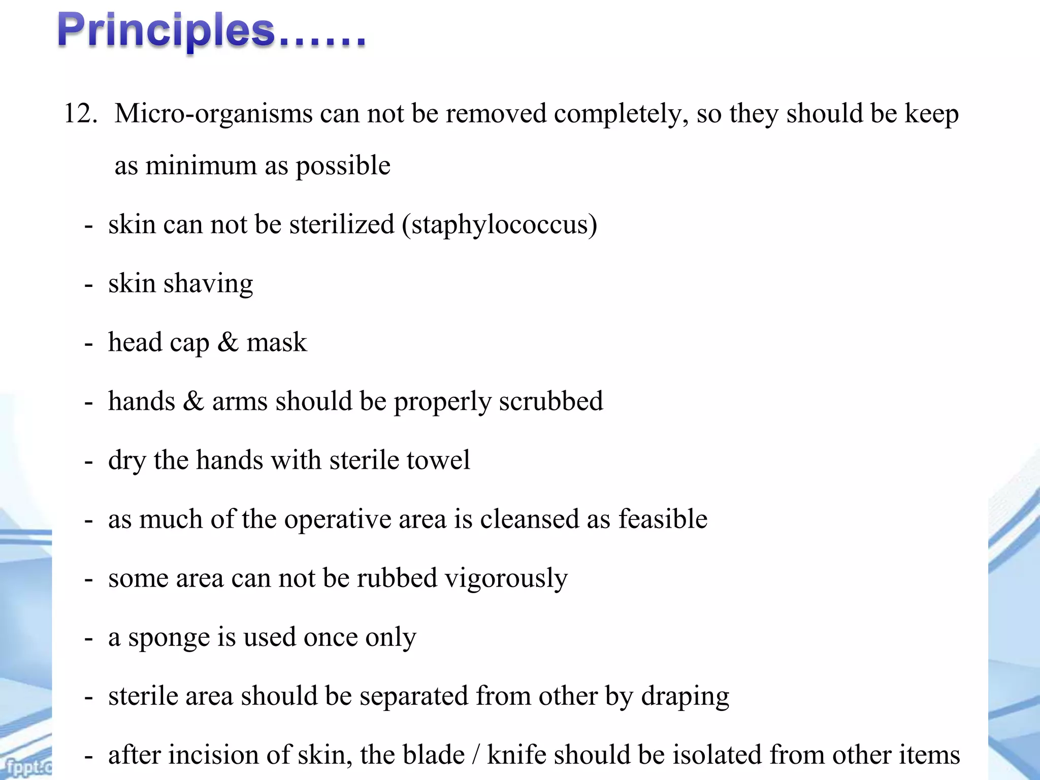 12. Micro-organisms can not be removed completely, so they should be keep
as minimum as possible
- skin can not be sterilized (staphylococcus)

- skin shaving
- head cap & mask
- hands & arms should be properly scrubbed

- dry the hands with sterile towel
- as much of the operative area is cleansed as feasible
- some area can not be rubbed vigorously

- a sponge is used once only
- sterile area should be separated from other by draping
- after incision of skin, the blade / knife should be isolated from other items

 