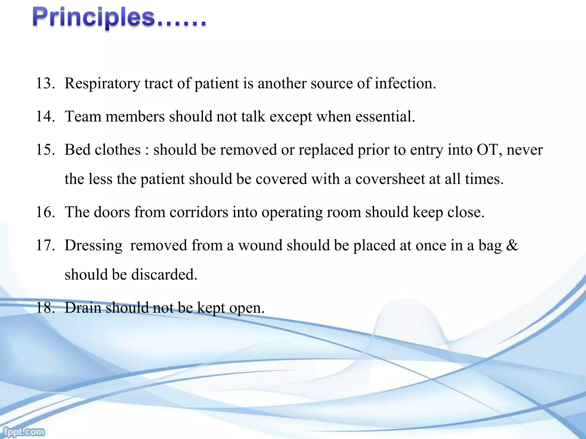 13. Respiratory tract of patient is another source of infection.
14. Team members should not talk except when essential.
15. Bed clothes : should be removed or replaced prior to entry into OT, never
the less the patient should be covered with a coversheet at all times.
16. The doors from corridors into operating room should keep close.
17. Dressing removed from a wound should be placed at once in a bag &
should be discarded.
18. Drain should not be kept open.

 
