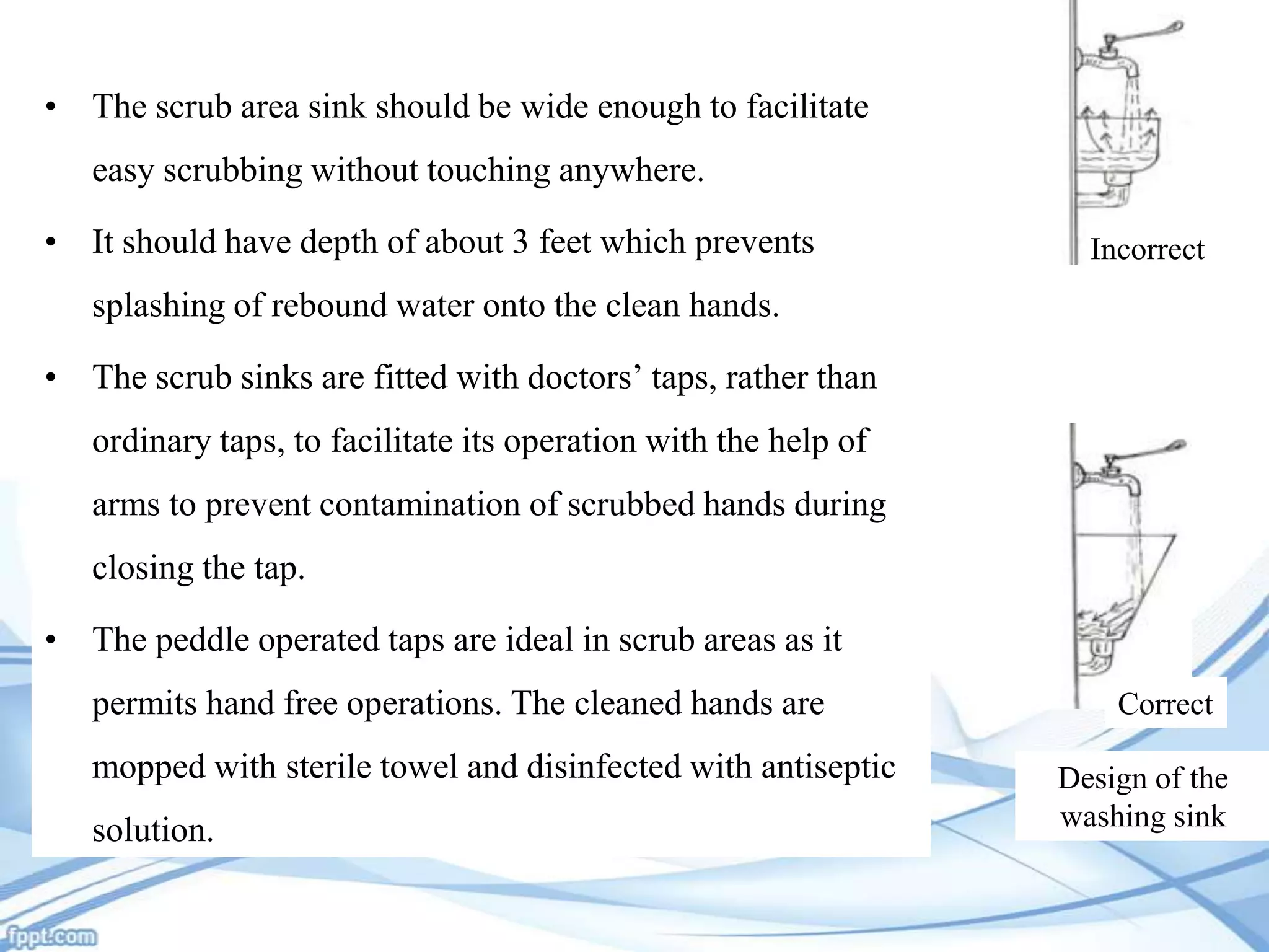 • The scrub area sink should be wide enough to facilitate
easy scrubbing without touching anywhere.
• It should have depth of about 3 feet which prevents

Incorrect

splashing of rebound water onto the clean hands.
• The scrub sinks are fitted with doctors’ taps, rather than
ordinary taps, to facilitate its operation with the help of
arms to prevent contamination of scrubbed hands during

closing the tap.
• The peddle operated taps are ideal in scrub areas as it
permits hand free operations. The cleaned hands are

mopped with sterile towel and disinfected with antiseptic
solution.

Correct
Design of the
washing sink

 