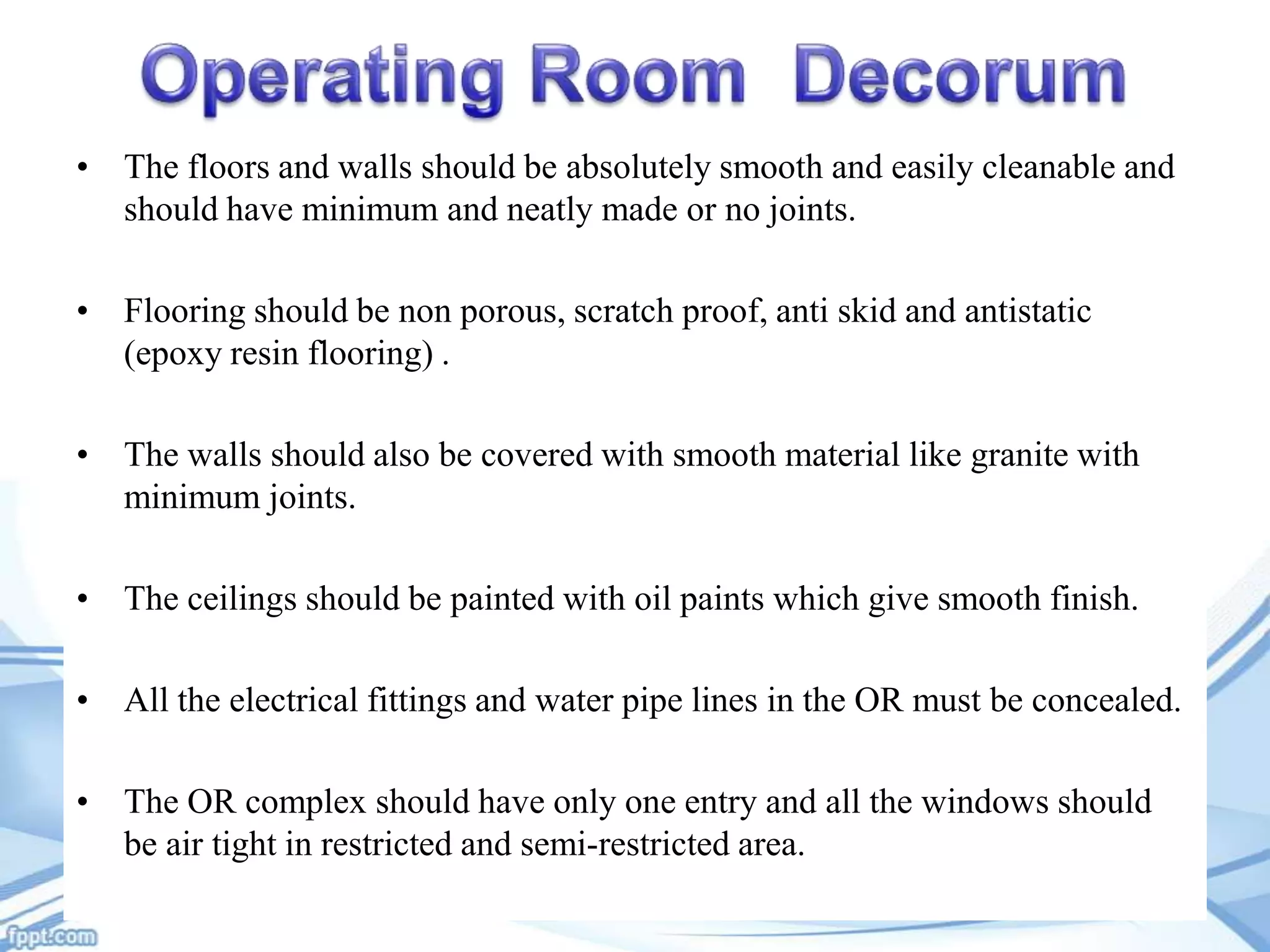 • The floors and walls should be absolutely smooth and easily cleanable and
should have minimum and neatly made or no joints.
• Flooring should be non porous, scratch proof, anti skid and antistatic
(epoxy resin flooring) .
• The walls should also be covered with smooth material like granite with
minimum joints.
• The ceilings should be painted with oil paints which give smooth finish.
• All the electrical fittings and water pipe lines in the OR must be concealed.
• The OR complex should have only one entry and all the windows should
be air tight in restricted and semi-restricted area.

 