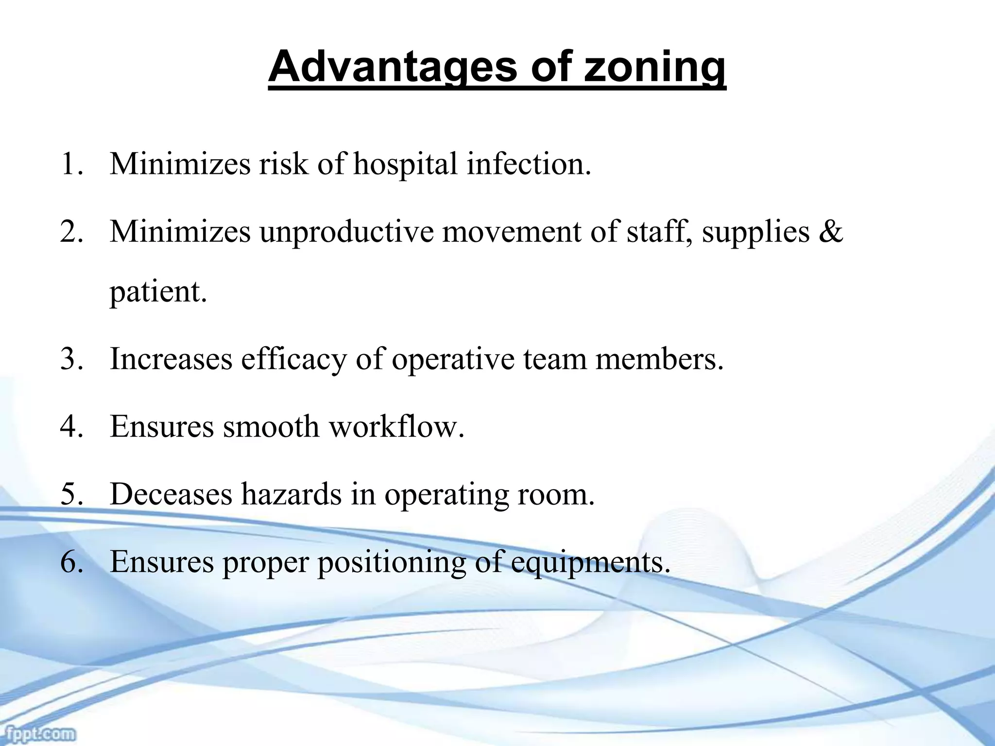 Advantages of zoning
1. Minimizes risk of hospital infection.
2. Minimizes unproductive movement of staff, supplies &
patient.
3. Increases efficacy of operative team members.
4. Ensures smooth workflow.
5. Deceases hazards in operating room.
6. Ensures proper positioning of equipments.

 