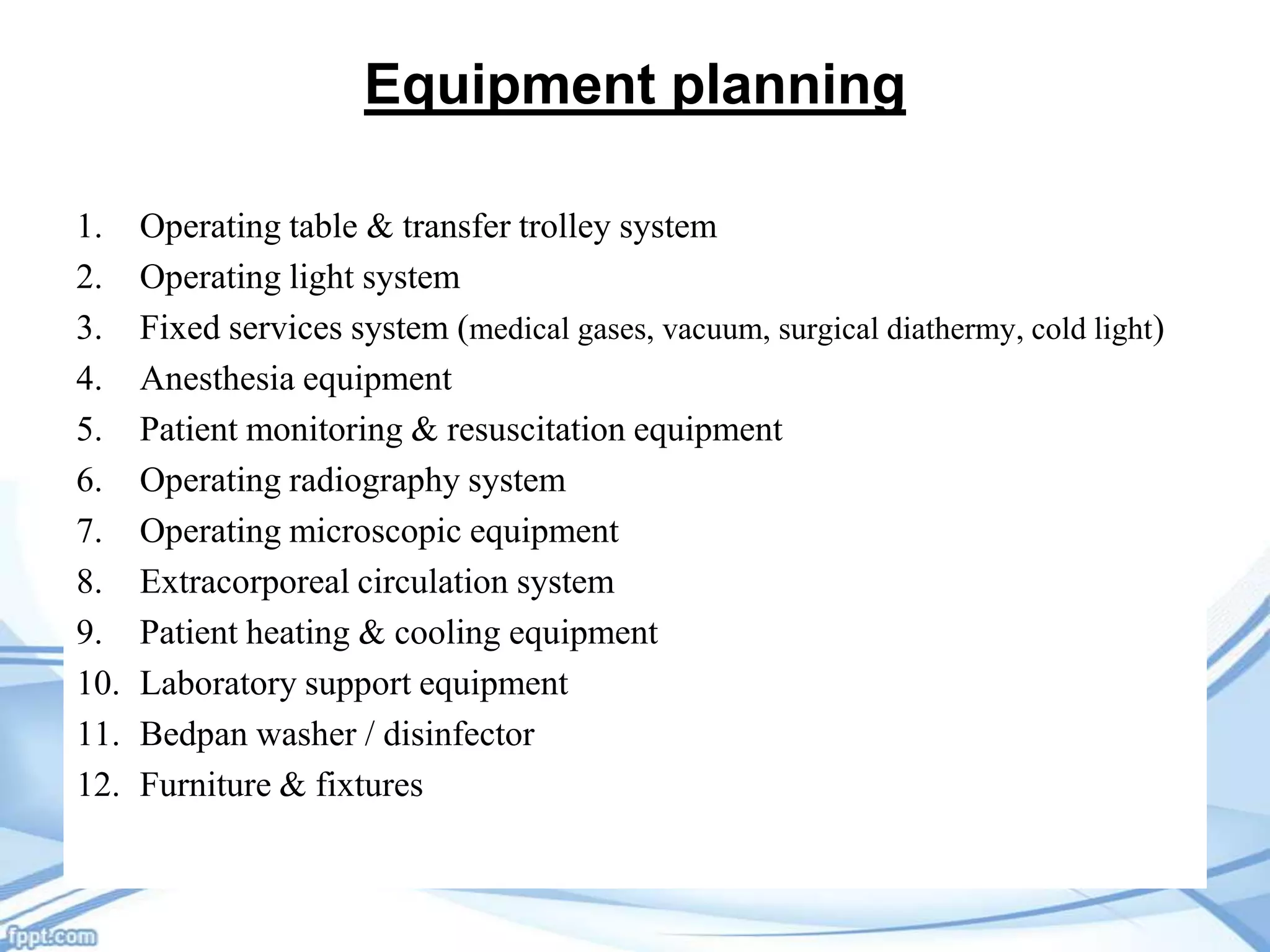 Equipment planning
1.
2.
3.
4.
5.
6.
7.
8.
9.
10.
11.
12.

Operating table & transfer trolley system
Operating light system
Fixed services system (medical gases, vacuum, surgical diathermy, cold light)
Anesthesia equipment
Patient monitoring & resuscitation equipment
Operating radiography system
Operating microscopic equipment
Extracorporeal circulation system
Patient heating & cooling equipment
Laboratory support equipment
Bedpan washer / disinfector
Furniture & fixtures

 