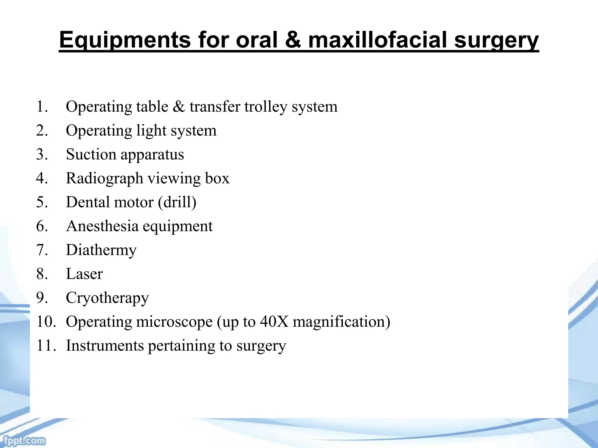 Equipments for oral & maxillofacial surgery
1.
2.
3.
4.
5.
6.
7.
8.
9.
10.
11.

Operating table & transfer trolley system
Operating light system
Suction apparatus
Radiograph viewing box
Dental motor (drill)
Anesthesia equipment
Diathermy
Laser
Cryotherapy
Operating microscope (up to 40X magnification)
Instruments pertaining to surgery

 
