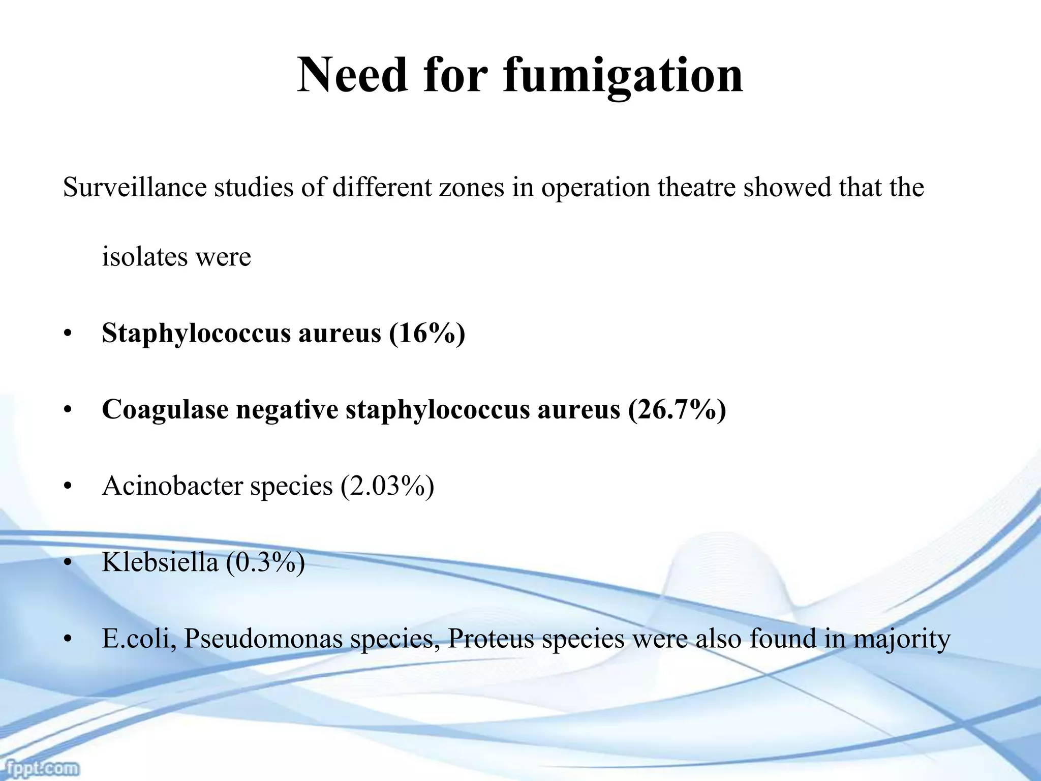 Need for fumigation
Surveillance studies of different zones in operation theatre showed that the
isolates were
• Staphylococcus aureus (16%)
• Coagulase negative staphylococcus aureus (26.7%)

• Acinobacter species (2.03%)
• Klebsiella (0.3%)
• E.coli, Pseudomonas species, Proteus species were also found in majority

 